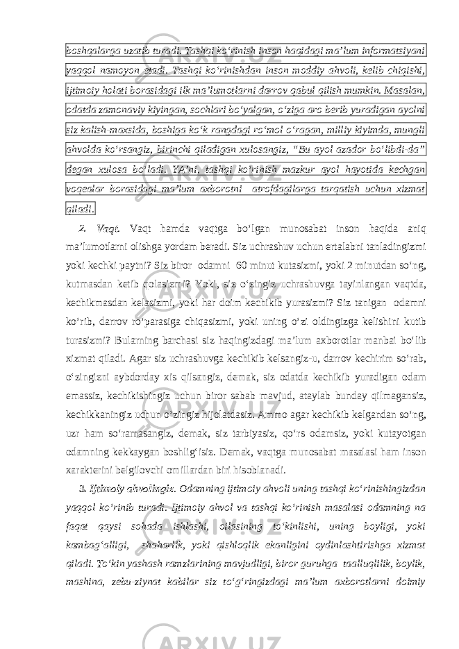 boshqalarga uzatib turadi. Tashqi ko‘rinish inson haqidagi ma’lum informatsiyani yaqqol namoyon etadi. Tashqi ko‘rinishdan inson moddiy ahvoli, kelib chiqishi, ijtimoiy holati borasidagi ilk ma’lumotlarni darrov qabul qilish mumkin. Masalan, odatda zamonaviy kiyingan, sochlari bo‘yalgan, o‘ziga aro berib yuradigan ayolni siz kalish-maxsida, boshiga ko‘k rangdagi ro‘mol o‘ragan, milliy kiyimda, mungli ahvolda ko‘rsangiz, birinchi qiladigan xulosangiz, “Bu ayol azador bo‘libdi-da” degan xulosa bo‘ladi. YA’ni, tashqi ko‘rinish mazkur ayol hayotida kechgan voqealar borasidagi ma’lum axborotni atrofdagilarga tarqatish uchun xizmat qiladi. 2. Vaqt . Vaqt hamda vaqtga bo‘lgan munosabat inson haqida aniq ma’lumotlarni olishga yordam beradi. Siz uchrashuv uchun ertalabni tanladingizmi yoki kechki paytni? Siz biror odamni 60 minut kutasizmi, yoki 2 minutdan so‘ng, kutmasdan ketib qolasizmi? Yoki, siz o‘zingiz uchrashuvga tayinlangan vaqtda, kechikmasdan kelasizmi, yoki har doim kechikib yurasizmi? Siz tanigan odamni ko‘rib, darrov ro‘parasiga chiqasizmi, yoki uning o‘zi oldingizga kelishini kutib turasizmi? Bularning barchasi siz haqingizdagi ma’lum axborotlar manbai bo‘lib xizmat qiladi. Agar siz uchrashuvga kechikib kelsangiz-u, darrov kechirim so‘rab, o‘zingizni aybdorday xis qilsangiz, demak, siz odatda kechikib yuradigan odam emassiz, kechikishingiz uchun biror sabab mavjud, ataylab bunday qilmagansiz, kechikkaningiz uchun o‘zingiz hijolatdasiz. Ammo agar kechikib kelgandan so‘ng, uzr ham so‘ramasangiz, demak, siz tarbiyasiz, qo‘rs odamsiz, yoki kutayotgan odamning kekkaygan boshlig‘isiz. Demak, vaqtga munosabat masalasi ham inson xarakterini belgilovchi omillardan biri hisoblanadi. 3. Ijtimoiy ahvolingiz . Odamning ijtimoiy ahvoli uning tashqi ko‘rinishingizdan yaqqol ko‘rinib turadi. Ijtimoiy ahvol va tashqi ko‘rinish masalasi odamning na faqat qaysi sohada ishlashi, oilasining to‘kinlishi, uning boyligi, yoki kambag‘alligi, shaharlik, yoki qishloqlik ekanligini oydinlashtirishga xizmat qiladi. To‘kin yashash ramzlarining mavjudligi, biror guruhga taalluqlilik, boylik, mashina, zebu-ziynat kabilar siz to‘g‘ringizdagi ma’lum axborotlarni doimiy 