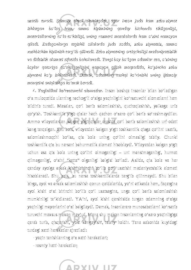 uzatib turadi. Ijtimoiy ahvol shuningdek, agar inson juda kam zebu-ziynat ishlatgan bo‘lsa ham, ammo kiyimining qanday bichuvda tikilganligi, materiallarning to‘la-to‘kisligi, uning razmeri masalalarda ham o‘zini namoyon qiladi. Zadagonlarga tegishli oilalarda juda sodda, zebu ziynatsiz, ammo xushbichim kiyiinish targ‘ib qilinadi. Zebu ziynatning ortiqchaligi madaniyatsizlik va didsizlik alomati sifatida baholanadi. Yangi boy bo‘lgan odamlar esa, o‘zining boylar qatoriga qo‘shilganligini namoyon qilish maqsadida, ko‘pincha zebu ziynatni ko‘p ishlatishadi. Demak, odamning tashqi ko‘rinishi uning ijtimoiy mavqeini aniqlashga ko‘mak beradi. 4. Yaqinlikni ko‘rsatuvchi alomatlar. Inson boshqa insonlar bilan bo‘ladigan o‘z muloqotida ularning nechog‘li o‘ziga yaqinligini ko‘rsatuvchi alomatlarni ham bildirib turadi. Masalan, qo‘l berib salomlashish, quchoqlashish, yelkaga urib qo‘yish. Toshkentlik yigit-qizlar hech qachon o‘zaro qo‘l berib so‘rashmaydilar. Ammo viloyatlardan kelgan yigit-qizlar orasida qo‘l berib salomlashish urf-odati keng tarqalgan. Shu bois, viloyatdan kelgan yigit toshkentlik qizga qo‘lini uzatib, salomlashmoqchi bo‘lsa, qiz bola uning qo‘lini olmasligi tabiiy. Chunki toshkentlik qiz bu narsani behurmatlik alomati hisoblaydi. Viloyatdan kelgan yigit uchun esa qiz bola uning qo‘lini olmaganligi – uni mensimaganligi, hurmat qilmaganligi, o‘zini “katta” olganligi belgisi bo‘ladi. Aslida, qiz bola va har qanday ayolga erkak kishi birinchi bo‘lib qo‘l uzatishi madaniyatsizlik alomati hisoblanadi. Shu bois, bu narsa toshkentliklarda targ‘ib qilinmaydi. Shu bilan birga, ayol va erkak salomlashish qonun qoidalarida, ya’ni etiketda ham, faqatgina ayol kishi o‘zi birinchi bo‘lib qo‘l uzatsagina, unga qo‘l berib salomlashish mumkinligi ta’kidlanadi. YA’ni, ayol kishi qarshisida turgan odamning o‘ziga yaqinligi meyorlarini o‘zi belgilaydi. Demak, insonlararo munosabatlarni ko‘rsatib turuvchi maxsus makon mavjud. Mana shu makon insonlarning o‘zaro yaqinligiga qarab turib, qisqarishi, yoki kengayishi, tabiiy holdir. Tana zabonida kuyidagi turdagi xatti-harakatlar ajratiladi: - yaqin tanishlarning o‘z xatti-harakatlari; - rasmiy hatti-harakatlar; 