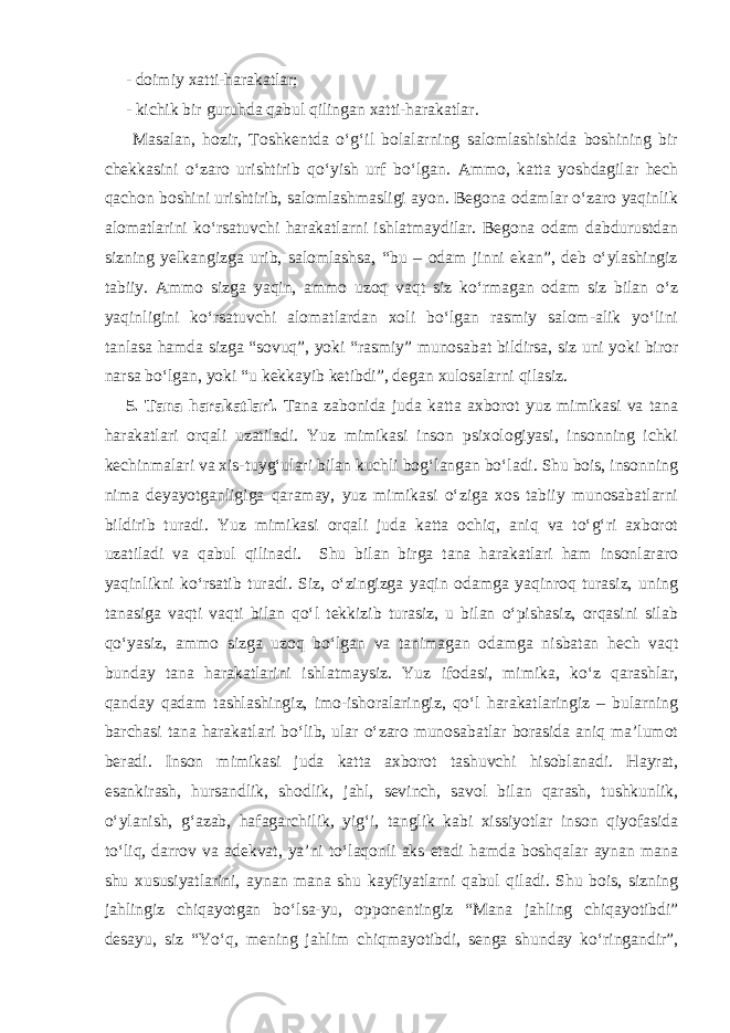 - doimiy xatti-harakatlar; - kichik bir guruhda qabul qilingan xatti-harakatlar. Masalan, hozir, Toshkentda o‘g‘il bolalarning salomlashishida boshining bir chekkasini o‘zaro urishtirib qo‘yish urf bo‘lgan. Ammo, katta yoshdagilar hech qachon boshini urishtirib, salomlashmasligi ayon. Begona odamlar o‘zaro yaqinlik alomatlarini ko‘rsatuvchi harakatlarni ishlatmaydilar. Begona odam dabdurustdan sizning yelkangizga urib, salomlashsa, “bu – odam jinni ekan”, deb o‘ylashingiz tabiiy. Ammo sizga yaqin, ammo uzoq vaqt siz ko‘rmagan odam siz bilan o‘z yaqinligini ko‘rsatuvchi alomatlardan xoli bo‘lgan rasmiy salom-alik yo‘lini tanlasa hamda sizga “sovuq”, yoki “rasmiy” munosabat bildirsa, siz uni yoki biror narsa bo‘lgan, yoki “u kekkayib ketibdi”, degan xulosalarni qilasiz. 5. Tana harakatlari. Tana zabonida juda katta axborot yuz mimikasi va tana harakatlari orqali uzatiladi. Yuz mimikasi inson psixologiyasi, insonning ichki kechinmalari va xis-tuyg‘ulari bilan kuchli bog‘langan bo‘ladi. Shu bois, insonning nima deyayotganligiga qaramay, yuz mimikasi o‘ziga xos tabiiy munosabatlarni bildirib turadi. Yuz mimikasi orqali juda katta ochiq, aniq va to‘g‘ri axborot uzatiladi va qabul qilinadi. Shu bilan birga tana harakatlari ham insonlararo yaqinlikni ko‘rsatib turadi. Siz, o‘zingizga yaqin odamga yaqinroq turasiz, uning tanasiga vaqti vaqti bilan qo‘l tekkizib turasiz, u bilan o‘pishasiz, orqasini silab qo‘yasiz, ammo sizga uzoq bo‘lgan va tanimagan odamga nisbatan hech vaqt bunday tana harakatlarini ishlatmaysiz. Yuz ifodasi, mimika, ko‘z qarashlar, qanday qadam tashlashingiz, imo-ishoralaringiz, qo‘l harakatlaringiz – bularning barchasi tana harakatlari bo‘lib, ular o‘zaro munosabatlar borasida aniq ma’lumot beradi. Inson mimikasi juda katta axborot tashuvchi hisoblanadi. Hayrat, esankirash, hursandlik, shodlik, jahl, sevinch, savol bilan qarash, tushkunlik, o‘ylanish, g‘azab, hafagarchilik, yig‘i, tanglik kabi xissiyotlar inson qiyofasida to‘liq, darrov va adekvat, ya’ni to‘laqonli aks etadi hamda boshqalar aynan mana shu xususiyatlarini, aynan mana shu kayfiyatlarni qabul qiladi. Shu bois, sizning jahlingiz chiqayotgan bo‘lsa-yu, opponentingiz “Mana jahling chiqayotibdi” desayu, siz “Yo‘q, mening jahlim chiqmayotibdi, senga shunday ko‘ringandir”, 