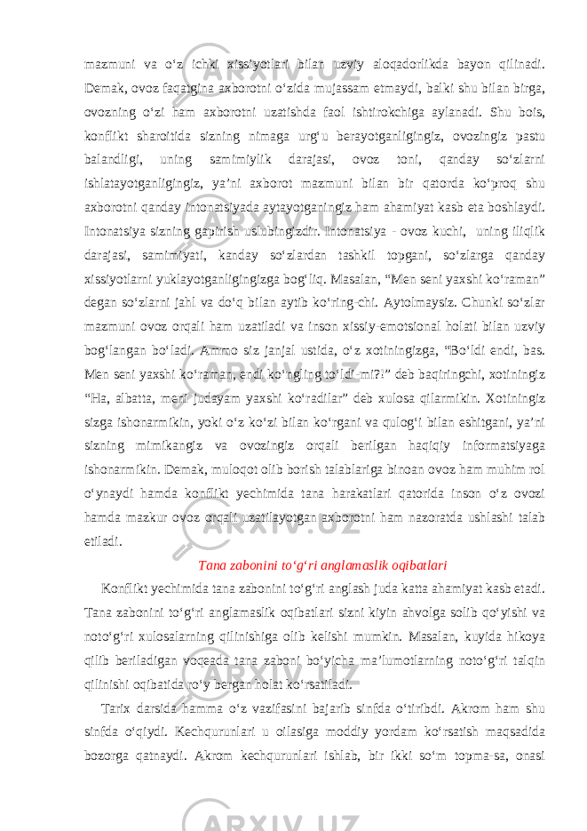 mazmuni va o‘z ichki xissiyotlari bilan uzviy aloqadorlikda bayon qilinadi. Demak, ovoz faqatgina axborotni o‘zida mujassam etmaydi, balki shu bilan birga, ovozning o‘zi ham axborotni uzatishda faol ishtirokchiga aylanadi. Shu bois, konflikt sharoitida sizning nimaga urg‘u berayotganligingiz, ovozingiz pastu balandligi, uning samimiylik darajasi, ovoz toni, qanday so‘zlarni ishlatayotganligingiz, ya’ni axborot mazmuni bilan bir qatorda ko‘proq shu axborotni qanday intonatsiyada aytayotganingiz ham ahamiyat kasb eta boshlaydi. Intonatsiya sizning gapirish uslubingizdir. Intonatsiya - ovoz kuchi, uning iliqlik darajasi, samimiyati, kanday so‘zlardan tashkil topgani, so‘zlarga qanday xissiyotlarni yuklayotganligingizga bog‘liq. Masalan, “Men seni yaxshi ko‘raman” degan so‘zlarni jahl va do‘q bilan aytib ko‘ring-chi. Aytolmaysiz. Chunki so‘zlar mazmuni ovoz orqali ham uzatiladi va inson xissiy-emotsional holati bilan uzviy bog‘langan bo‘ladi. Ammo siz janjal ustida, o‘z xotiningizga, “Bo‘ldi endi, bas. Men seni yaxshi ko‘raman, endi ko‘ngling to‘ldi-mi?!” deb baqiringchi, xotiningiz “Ha, albatta, meni judayam yaxshi ko‘radilar” deb xulosa qilarmikin. Xotiningiz sizga ishonarmikin, yoki o‘z ko‘zi bilan ko‘rgani va qulog‘i bilan eshitgani, ya’ni sizning mimikangiz va ovozingiz orqali berilgan haqiqiy informatsiyaga ishonarmikin. Demak, muloqot olib borish talablariga binoan ovoz ham muhim rol o‘ynaydi hamda konflikt yechimida tana harakatlari qatorida inson o‘z ovozi hamda mazkur ovoz orqali uzatilayotgan axborotni ham nazoratda ushlashi talab etiladi. Tana zabonini to‘g‘ri anglamaslik oqibatlari Konflikt yechimida tana zabonini to‘g‘ri anglash juda katta ahamiyat kasb etadi. Tana zabonini to‘g‘ri anglamaslik oqibatlari sizni kiyin ahvolga solib qo‘yishi va noto‘g‘ri xulosalarning qilinishiga olib kelishi mumkin. Masalan, kuyida hikoya qilib beriladigan voqeada tana zaboni bo‘yicha ma’lumotlarning noto‘g‘ri talqin qilinishi oqibatida ro‘y bergan holat ko‘rsatiladi. Tarix darsida hamma o‘z vazifasini bajarib sinfda o‘tiribdi. Akrom ham shu sinfda o‘qiydi. Kechqurunlari u oilasiga moddiy yordam ko‘rsatish maqsadida bozorga qatnaydi. Akrom kechqurunlari ishlab, bir ikki so‘m topma-sa, onasi 