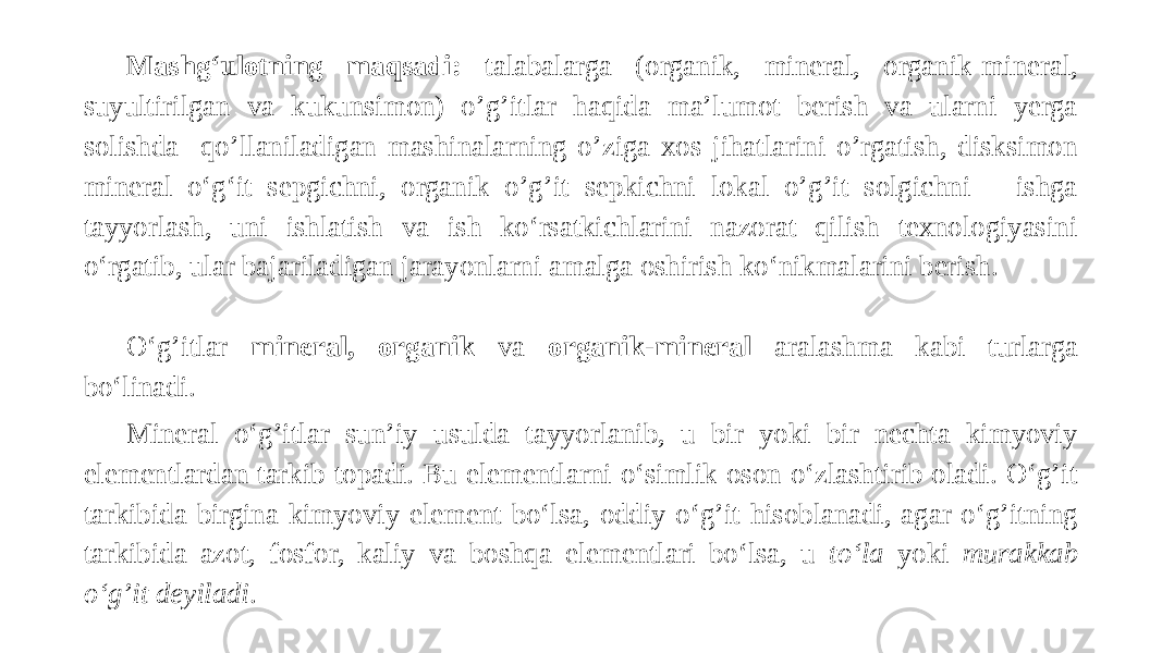 Mashg‘ulotning maqsadi: talabalarga (organik, mineral, organik-mineral, suyultirilgan va kukunsimon) o’g’itlar haqida ma’lumot berish va ularni yerga solishda qo’llaniladigan mashinalarning o’ziga xos jihatlarini o’rgatish, disksimon mineral o‘g‘it sepgichni, organik o’g’it sepkichni lokal o’g’it solgichni ishga tayyorlash, uni ishlatish va ish ko‘rsatkichlarini nazorat qilish texnologiyasini o‘rgatib, ular bajariladigan jarayonlarni amalga oshirish ko‘nikmalarini berish.   O‘g’itlar mineral, organik va organik-mineral aralashma kabi turlarga bo‘linadi. Mineral o‘g’itlar sun’iy usulda tayyorlanib, u bir yoki bir nechta kimyoviy elementlardan tarkib topadi. Bu elementlarni o‘simlik oson o‘zlashtirib oladi. O‘g’it tarkibida birgina kimyoviy element bo‘lsa, oddiy o‘g’it hisoblanadi, agar o‘g’itning tarkibida azot, fosfor, kaliy va boshqa elementlari bo‘lsa, u to‘la yoki murakkab o‘g’it deyiladi . 