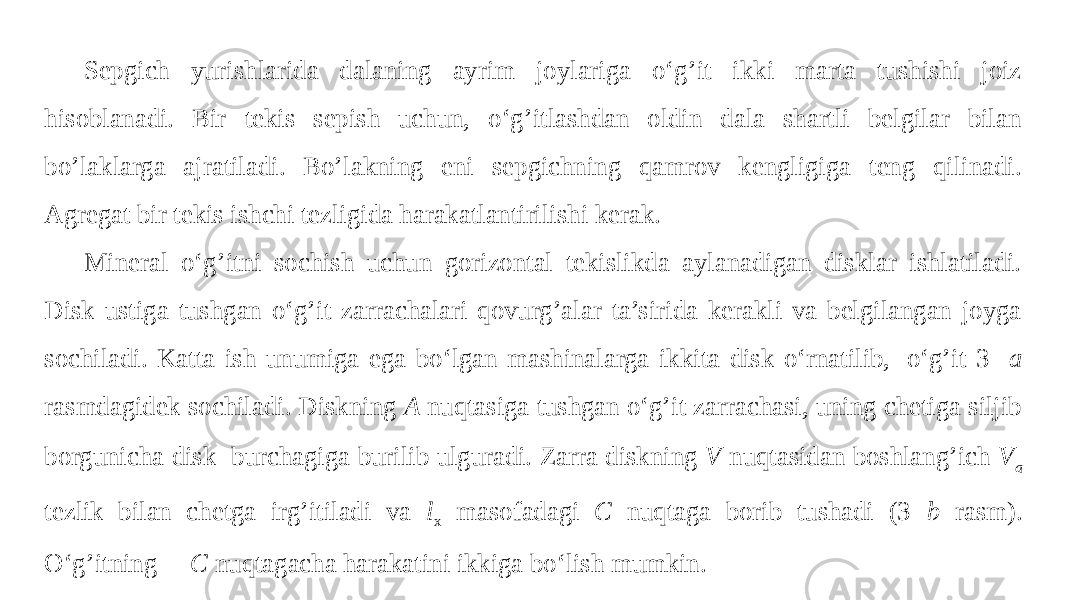 Sepgich yurishlarida dalaning ayrim joylariga o‘g’it ikki marta tushishi joiz hisoblanadi. Bir tekis sepish uchun, o‘g’itlashdan oldin dala shartli belgilar bilan bo’laklarga ajratiladi. Bo’lakning eni sepgichning qamrov kengligiga teng qilinadi. Agregat bir tekis ishchi tezligida harakatlantirilishi kerak. Mineral o‘g’itni sochish uchun gorizontal tekislikda aylanadigan disklar ishlatiladi. Disk ustiga tushgan o‘g’it zarrachalari qovurg’alar ta’sirida kerakli va belgilangan joyga sochiladi. Katta ish unumiga ega bo‘lgan mashinalarga ikkita disk o‘rnatilib,  o‘g’it 3- a rasmdagidek sochiladi. Diskning A nuqtasiga tushgan o‘g’it zarrachasi, uning chetiga siljib borgunicha disk burchagiga burilib ulguradi. Zarra diskning V nuqtasidan boshlang’ich V a tezlik bilan chetga irg’itiladi va l x masofadagi C nuqtaga borib tushadi (3 - b rasm). O‘g’itning  C nuqtagacha harakatini ikkiga bo‘lish mumkin. 