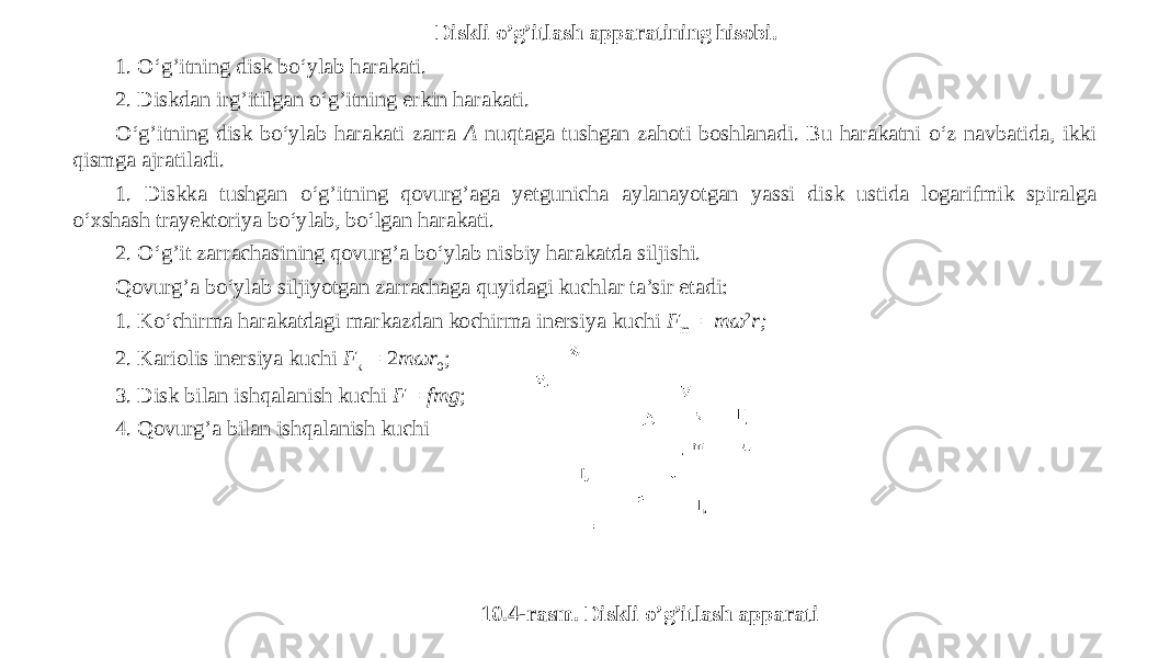 Diskli o’g’itlash apparatining hisobi. 1. O‘g’itning disk bo‘ylab harakati. 2. Diskdan irg’itilgan o‘g’itning erkin harakati. O‘g’itning disk bo‘ylab harakati zarra A nuqtaga tushgan zahoti boshlanadi. Bu harakatni o‘z navbatida, ikki qismga ajratiladi. 1. Diskka tushgan o‘g’itning qovurg’aga yetgunicha aylanayotgan yassi disk ustida logarifmik spiralga o‘xshash trayektoriya bo‘ylab, bo‘lgan harakati. 2. O‘g’it zarrachasining qovurg’a bo‘ylab nisbiy harakatda siljishi. Qovurg’a bo‘ylab siljiyotgan zarrachaga quyidagi kuchlar ta’sir etadi: 1. Ko‘chirma harakatdagi markazdan kochirma inersiya kuchi F m =   mω 2 r; 2. Kariolis inersiya kuchi F k  = 2 mωr 0 ; 3. Disk bilan ishqalanish kuchi F= fmg ; 4. Qovurg’a bilan ishqalanish kuchi 10.4-rasm. Diskli o’g’itlash apparati 