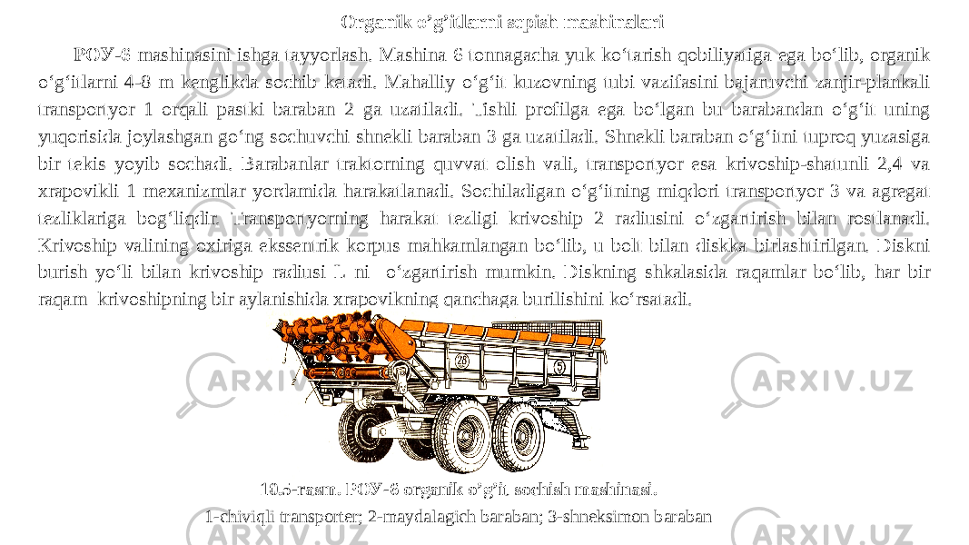 Organik o’g’itlarni sepish mashinalari РОУ-6 mashinasini ishga tayyorlash. Mashina 6 tonnagacha yuk ko‘tarish qobiliyatiga ega bo‘lib, organik o‘g‘itlarni 4-8 m kenglikda sochib ketadi. Mahalliy o‘g‘it kuzovning tubi vazifasini bajaruvchi zanjir-plankali transportyor 1 orqali pastki baraban 2 ga uzatiladi. Tishli profilga ega bo‘lgan bu barabandan o‘g‘it uning yuqorisida joylashgan go‘ng sochuvchi shnekli baraban 3 ga uzatiladi. Shnekli baraban o‘g‘itni tuproq yuzasiga bir tekis yoyib sochadi. Barabanlar traktorning quvvat olish vali, transportyor esa krivoship-shatunli 2,4 va xrapovikli 1 mexanizmlar yordamida harakatlanadi. Sochiladigan o‘g‘itning miqdori transportyor 3 va agregat tezliklariga bog‘liqdir. Transportyorning harakat tezligi krivoship 2 radiusini o‘zgartirish bilan rostlanadi. Krivoship valining oxiriga ekssentrik korpus mahkamlangan bo‘lib, u bolt bilan diskka birlashtirilgan. Diskni burish yo‘li bilan krivoship radiusi L ni o‘zgartirish mumkin. Diskning shkalasida raqamlar bo‘lib, har bir raqam krivoshipning bir aylanishida xrapovikning qanchaga burilishini ko‘rsatadi. 10.5-rasm. РОУ-6 organik o’g’it sochish mashinasi. 1-chiviqli transporter; 2-maydalagich baraban; 3-shneksimon baraban 