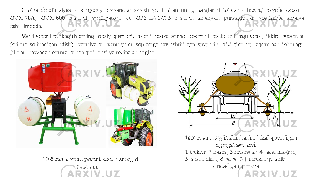 10.6-rasm.Ventilyatorli dori purkagich OVX-600G‘o‘za defoliatsiyasi - kimyoviy preparatlar sepish yo‘li bilan uning barglarini to‘kish - hozirgi paytda asosan OVX-28A, OVX-600 rusumli ventilyatorli va OPSHX-12/15 rusumli shtangali purkagichlar vositasida amalga oshirilmoqda. Ventilyatorli purkagichlarning asosiy qismlari: rotorli nasos; eritma bosimini rostlovchi regulyator; ikkita rezervuar (eritma solinadigan idish); ventilyator; ventilyator soplosiga joylashtirilgan suyuqlik to‘zitgichlar; taqsimlash jo‘mragi; filtrlar; havzadan eritma tortish qurilmasi va rezina shlanglar 10.7-rasm. O‘g‘it sharbatini lokal quyadigan agregat sxemasi 1-traktor, 2-nasos, 3-rezervuar, 4-taqsimlagich, 5-ishchi qism, 6-rama, 7-jumrakni qo‘shib ajratadigan qurilma 