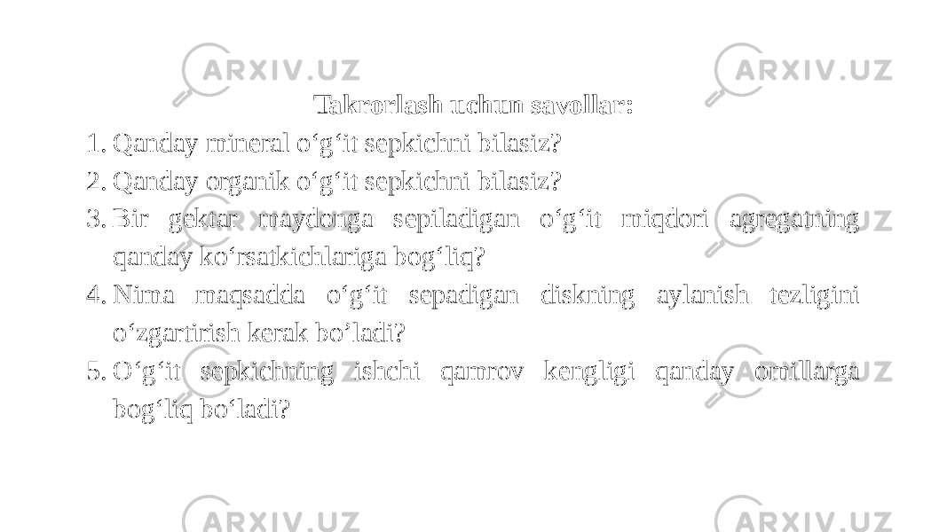 Takrorlash uchun savollar: 1. Qanday mineral o‘g‘it sepkichni bilasiz? 2. Qanday organik o‘g‘it sepkichni bilasiz? 3. Bir gektar maydonga sepiladigan o‘g‘it miqdori agregatning qanday ko‘rsatkichlariga bog‘liq? 4. Nima maqsadda o‘g‘it sepadigan diskning aylanish tezligini o‘zgartirish kerak bo’ladi? 5. O‘g‘it sepkichning ishchi qamrov kengligi qanday omillarga bog‘liq bo‘ladi? 