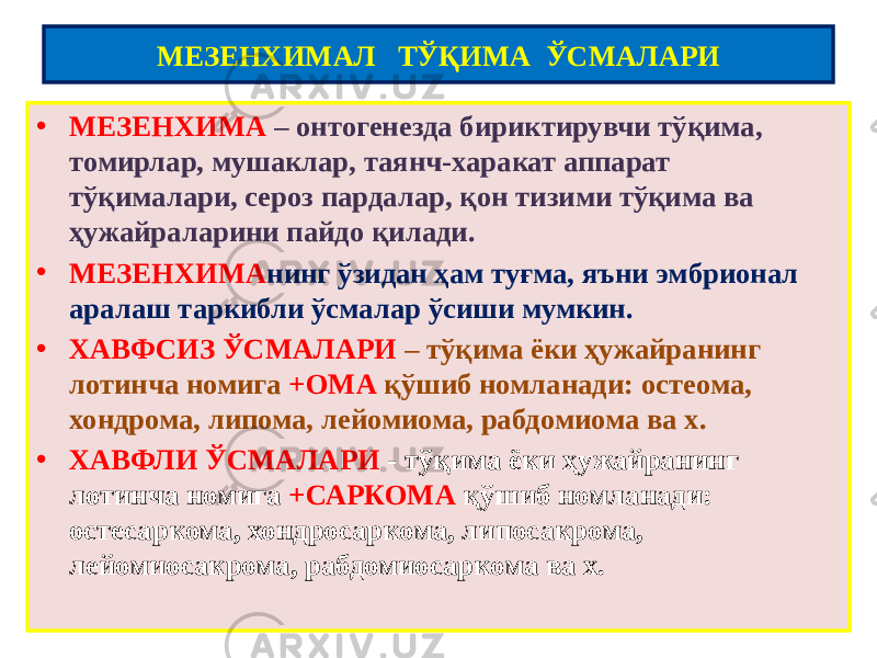 • МЕЗЕНХИМА – онтогенезда бириктирувчи тўқима, томирлар, мушаклар, таянч-харакат аппарат тўқималари, сероз пардалар, қон тизими тўқима ва ҳужайраларини пайдо қилади. • МЕЗЕНХИМА нинг ўзидан ҳам туғма, яъни эмбрионал аралаш таркибли ўсмалар ўсиши мумкин. • ХАВФСИЗ ЎСМАЛАРИ – тўқима ёки ҳужайранинг лотинча номига +ОМА қўшиб номланади: остеома, хондрома, липома, лейомиома, рабдомиома ва х. • ХАВФЛИ ЎСМАЛАРИ - тўқима ёки ҳужайранинг лотинча номига +САРКОМА қўшиб номланади: остесаркома, хондросаркома, липосакрома, лейомиосакрома, рабдомиосаркома ва х. МЕЗЕНХИМАЛ ТЎҚИМА ЎСМАЛАРИ 