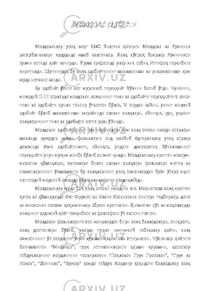 Молдаван адабиёти Молдаванлар узоқ вақт 1940 йилгача ҳозирги Молдова ва Руминия республикалари худудида яшаб келганлар. Халқ кўпроқ боярлар Руминияси зулми остида ҳаёт кечирди. Уруш арафасида улар яна собиқ Иттифоқ таркибига киритилди. Шунингдек бу халқ адабиётининг шаклланиши ва ривожланиши ҳам жуда нотекис кечди. Бу адабиёт ўзига хос мураккаб тараққиёт йўлини босиб ўтди. Чунончи, милодий II-III асрларда молдаван халқининг тили ва адабиёти тараққиётига юнон тили ва адабиёти кучли таъсир ўтказган бўлса, V асрдан кейин, унинг миллий адабиёт бўлиб шаклланиши жараёнида славян халқлари, айниқса, рус, украин халқларининг тили ва адабиёти катта роль ўйнади. Молдаван адабиётининг илк намуналари ҳам халқ оғзаки ижоди асарлари шаклида вужудга келди, фольклорга оид ажойиб ёдгорликлар узоқ асрлар давомида ёзма адабиётнимнг, айниқса, ундаги демократик йўналишнинг тараққиёти учун муҳим манба бўлиб хизмат қилди. Молдаванлар яратган мавсум- маросим қўшиқлари, эртаклари билан славян халқлари фольклори мотив ва сюжетларининг ўхшашлиги бу халқларнинг узоқ замонлардан буён ўзаро яқин иқтисодий-маданий алоқада бўлганликларини тасдиқлайди. Молдаванлар жуда бой халқ оғзаки ижодига эга. Меҳнаткаш халқ яратган эртак ва қўшиқларда Фэт-Фрумос ва Иляна-Косьнязяна сингари тадбиркор, доно ва жисмонан соғлом қаҳрамонлар образи яратилган. Ҳикматли сўз ва мақолларда халқнинг қадимий ҳаёт тажрибаси ва фалсафаси ўз аксини топган. Молдаван фольклорига хос жанрлардан бири халқ балладалари, аниқроғи, халқ достонлари бўлиб, уларда турли ижтимоий табақалар ҳаёти, халқ оммасининг ўз озодлиги учун кураши ёрқин акс эттирилган. Чўпонлар ҳаётига бағишланган “Миорица”, турк истилочиларига қарши курашчи, қасоскор гайдукларнинг мардлигини тасвирловчи “Паҳлавон Груя Грозован”, “Груя ва Новак”, “Дончила”, “Бужор” ҳамда гайдук Кордяну ҳақидаги балладалар халқ 