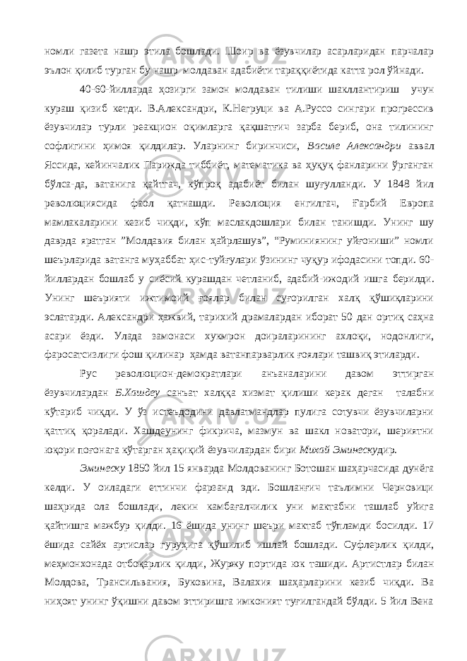 номли газета нашр этила бошлади. Шоир ва ёзувчилар асарларидан парчалар эълон қилиб турган бу нашр молдаван адабиёти тараққиётида катта рол ўйнади. 40-60-йилларда ҳозирги замон молдаван тилиши шакллантириш учун кураш қизиб кетди. В.Александри, К.Негруци ва А.Руссо сингари прогрессив ёзувчилар турли реакцион оқимларга қақшатғич зарба бериб, она тилининг софлигини ҳимоя қилдилар. Уларнинг биринчиси, Василе Александри аввал Яссида, кейинчалик Парижда тиббиёт, математика ва ҳуқуқ фанларини ўрганган бўлса-да, ватанига қайтгач, кўпроқ адабиёт билан шуғулланди. У 1848 йил революциясида фаол қатнашди. Революция енгилгач, Ғарбий Европа мамлакаларини кезиб чиқди, кўп маслакдошлари билан танишди. Унинг шу даврда яратган ”Молдавия билан ҳайрлашув”, “Руминиянинг уйғониши” номли шеърларида ватанга муҳаббат ҳис-туйғулари ўзининг чуқур ифодасини топди. 60- йиллардан бошлаб у сиёсий курашдан четланиб, адабий-ижодий ишга б ерилди. Унинг шеърияти ижтимоий ғоялар билан суғорилган халқ қўшиқларини эслатарди. Александри ҳажвий, тарихий драмалардан иборат 50 дан ортиқ саҳна асари ёзди. Улада замонаси хукмрон доираларининг ахлоқи, нодонлиги, фаросатсизлиги фош қилинар ҳамда ватанпарварлик ғоялари ташвиқ этиларди. Рус революцион-демократлари анъаналарини давом эттирган ёзувчилардан Б.Хашдеу санъат халққа хизмат қилиши керак деган талабни кўтариб чиқди. У ўз истеъдодини давлатмандлар пулига сотувчи ёзувчиларни қаттиқ қоралади. Хашдеунинг фикрича, мазмун ва шакл новатори, шериятни юқори поғонага кўтарган ҳақиқий ёзувчилардан бири Михай Эминеску дир. Эминеску 1850 йил 15 январда Молдованинг Ботошан шаҳарчасида дунёга келди. У оиладаги еттинчи фарзанд эди. Бошланғич таълимни Черновици шаҳрида ола бошлади, лекин камбағалчилик уни мактабни ташлаб уйига қайтишга мажбур қилди. 16 ёшида унинг шеъри мактаб тўпламди босилди. 17 ёшида сайёх артислар гуруҳига қўшилиб ишлай бошлади. Суфлерлик қилди, меҳмонхонада отбоқарлик қилди, Журжу портида юк ташиди. Артистлар билан Молдова, Трансильвания, Буковина, Валахия шаҳарларини кезиб чиқди. Ва ниҳоят унинг ўқишни давом эттиришга имконият туғилгандай бўлди. 5 йил Вена 