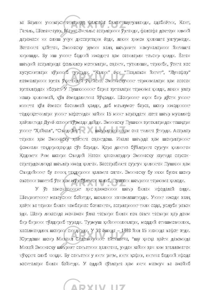 ва Берлин университетларида фалсафа билан шуғулланди, адабиётни, Кант, Гегель, Шопенгауэр, Маркс Энгельс асарларини ўрганди, фалсафа доктори илмий даражаси ни олиш учун диссертация ёзди, лекин ҳимоя қилишга улгурмади. Ватанига қайтгач, Эминеску румин халқ шеърияти намуналарини йиғишга киришди. Бу иш унинг бадиий ижодига ҳам сезиларли таъсир қилди. Ёзган шеърий асарларида фольклор мотивлари, оҳанги, тузилиши, таркиби, ўзига хос хусусиятлари кўриниб турарди. “Кэлин” ёки “Паҳлавон йигит”, “Лучафэр” поэмаларини эртак ўқигандай ўқийсиз. Эминескунинг таржималари ҳам асосан эртаклардан иборат. У Пушкиннинг барча эртаклари таржима қилди, лекин улар нашр қилинмай, қўл ёзмадалигича йўқолди. Шоирнинг яқин бир дўсти унинг мингта қўл ёзмаси босилмай қолди, деб маълумот берса, шоир ижодининг тадқиқотчилари унинг вафотидан кейин 15 минг варақдаги юзта шеър муаллиф ҳаётлигида Дунё юзини кўрмади дейди. Эминеску Пушкин эртакларидан ташқари унинг ”Ҳайкал”, “ Овидийга ” шеърларини ҳам она тилига ўгирди. Асарлар тарихи ҳам Эминеску ҳаётига оҳангдош. Икала шеърда ҳам шоирларнинг фожиали тақдириҳақида сўз боради. Қора денгиз бўйларига сургун қилинган Қадимги Рим шоири Овидий Назон қачонлардир Эминеску юртида сарсон- саргардонликда шеълар ижод қилган. Бессарабияга сургун қилинган Пушкин ҳам Овидийнинг бу аччиқ тақдирини қаламга олган. Эминеску бу икки буюк шоир овозини эшитиб ўзи ҳам жўр бўлгиси келиб, Пушкин шеърини таржима қилади. У ўз замонасининг ҳис-ҳаяжонини шеър билан ифодалай олди. Шеъриятнинг мавзусини бойитди, шаклини ихчамлаштирди. Унинг ижоди халқ ҳаёти ва тарихи билан чамбарчас боғланган, асарларнинг тили сода, услуби равон эди. Шоир ликасида жонажон ўлка тасвири билан пок севги тасвири ҳар доим бир-бирини тўлдириб туради. Турмуш қийинчиликлари, моддий етишмовчилик, касалмандлик шоирни синдирди. У 39 ёшида – 1889 йил 15 июнида вафот этди. Юртдоши шоир Михаил Садовянунинг айтишича, “шу қисқа ҳаёти давомида Михай Эминеску шеърият санъатини ҳалигача, ундан кейин ҳеч ким эгалламаган чўққига олиб чиқди. Бу санъатни у янги ритм, янги қофия , янгича бадиий ифода воситалари билан бойитди. У оддий сўзларга ҳам янги мазмун ва ажойиб 