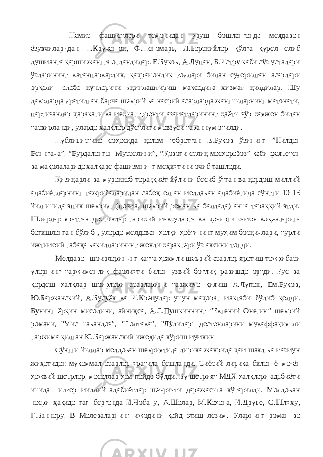 Немис фашистлари томонидан уруш бошланганда молдаван ёзувчиларидан П.Крученюк, Ф.Пономарь, Л.Барскийлар қўлга қурол олиб душманга қарши жангга отландилар. Е.Буков, А.Лупан, Б.Истру каби сўз усталари ўзларининг ватанпарварлик, қаҳрамонлик ғоялари билан суғорилган асарлари орқали ғалаба кунларини яқинлаштириш мақсадига хизмат қилдилар. Шу даврларда яратилган барча шеърий ва насрий асарларда жангчиларнинг матонати, партизанлар ҳаракати ва меҳнат фронти азаматларининг ҳаёти зўр ҳаяжон билан тасвирланди, уларда халқлар дўстлиги мавзуси тараннум этилди. Публицистика соҳасида қалам тебратган Е.Буков ўзининг ”Нилдан Боннгача”, “Бурдаланган Муссолини”, “Қовоғи солиқ масхарабоз” каби фельетон ва мақолаларида халқаро фашизмнинг моҳиятини очиб ташлади. Қизиқарли ва мураккаб тараққиёт йўлини босиб ўтган ва қардош миллий адабиётларнинг тажрибаларидан сабоқ олган молдаван адабиётида сўнгги 10-15 йил ичида эпик шеърият (поэма, шеърий роман ва баллада) анча тараққий этди. Шоирлар яратган достонлар тарихий мавзуларга ва ҳозирги замон воқеаларига бағишланган бўлиб , уларда молдаван халқи ҳаётининг муҳим босқичлари, турли ижтимоий табақа вакилларининг жонли характери ўз аксини топди. Молдаван шоирларининг катта ҳажмли шеърий асарлар яратиш тажрибаси уларнинг таржимонлик фаолияти билан узвий боғлиқ равишда ортди. Рус ва қардош халқлар шоирлари асарларини таржима қилиш А.Лупан, Ем.Буков, Ю.Баржанский, А.Бусуёк ва И.Крецулар учун маҳорат мактаби бўлиб қолди. Бунинг ёрқин мисолини, айниқса, А.С.Пушкиннинг ”Евгений Онегин” шеърий романи, “Мис чавандоз”, “Полтава”, “Лўлилар” достонларини муваффақиятли таржима қилган Ю.Баржанский ижодида кўриш мумкин. Сўнгги йиллар молдован шеъриятида лирика жанрида ҳам шакл ва мазмун жиҳатидан мукаммал асарлар яратила бошланди. Сиёсий лирика билан ёнма-ён ҳажвий шеърлар, масаллар ҳам пайдо бўлди. Бу шеърият МДХ халқлари адабиёти ичида илғор миллий адабиётлар шеърияти даражасига кўтарилди. Молдован насри ҳақида гап борганда И.Чобану, А.Шалар, М.Кахана, И.Друце, С.Шляху, Г.Баннару, В Малеваларнинг ижодини қайд этиш лозим. Уларнинг роман ва 