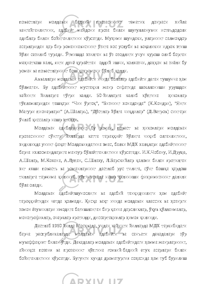 повестлари молдаван бадиий прозасининг тематик доираси хийла кенгайганлигини, адабиёт майдони проза билан шуғулланувчи истеъдодоли адиблар билан бойиганлигини кўрсатди. Муҳими шундаки, уларнинг салмоқдор асарларидан ҳар бир романнависнинг ўзига хос услуби ва воқеликни идрок этиш йўли сезилиб туради. Ўтмишда эзилган ва ўз озодлиги учун кураш олиб борган меҳнаткаш халқ, янги дунё қураётган оддий ишчи, колхозчи, деҳқон ва зиёли бу роман ва повестларнинг бош қаҳрамони бўлиб қолди. Авваллари молдаван адабиёти ичида болалар адабиёти деган тушунча ҳам бўлмаган. Бу адабиётнинг мустақил жанр сифатида шаклланиши урушдан кейинги йилларга тўғри келди. 50-йилларга келиб кўпгина ҳикоялар тўпламларидан ташқари “Чин ўртоқ”, “Бизнинг хонадонда” (К.Кондри), “Янги Мегури пионерлари” (А.Шаларь), “Дўстлар йўлга чиқдилар” (Д.Ветров) сингари ўнлаб қиссалар нашр этилди. Молдаван адибларининг бу роман, повест ва ҳикоялари молдаван прозасининг сўнгги йилларда катта тараққиёт йўлига чиқиб олганлигини, эндиликда унинг фақат Молдавиядагина эмас, балки МДХ халқлари адабиётининг барча ихлосмандларига манзур бўлаётганлигини кўрсатади. И.К.Чобану, И.Друце, А.Шалар, М.Кохана, А.Лупан, С.Шлаху, Л.Барскийлар қалами билан яратилган энг яхши повесть ва романларнинг дастлаб рус тилига, сўнг бошқа қардош тилларга таржима қилиниб, кўп нусхада нашр қилиниши фикримизнинг далили бўла олади. Молдаван адабиётшунослиги ва адабий танқидчилиги ҳам адабиёт тараққиётидан четда қолмади. Қисқа вақт ичида молдаван классик ва ҳозирги замон ёзувчилари ижодига бағишланган бир қанча дарсликлар, ўқув қўлланмалар, монографиялар, очерклар яратилди, диссертациялар ҳимоя қилинди. Дастлаб 1960 йилда Москвада, ундан кейинги йилларда МДХ таркибидаги барча республикаларда молдаван адабиёти ва санъати декадалари зўр муваффақият билан ўтди. Декадалар молдаван адабиётидаги ҳамма жанрларнинг, айниқса поэзия ва прозанинг кўпгина ғоявий-бадиий етук асарлари билан бойиганлигини кўрсатди. Бугунги кунда драматургия соҳасида ҳам туб бурилиш 