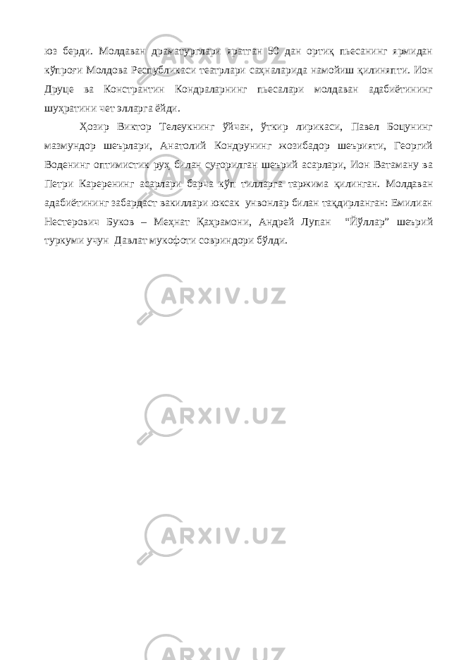 юз берди. Молдаван драматурглари яратган 50 дан ортиқ пьесанинг ярмидан кўпроғи Молдова Республикаси театрлари саҳналарида намойиш қилиняпти. Ион Друце ва Констрантин Кондраларнинг пьесалари молдаван адабиётининг шуҳратини чет элларга ёйди. Ҳозир Виктор Телеукнинг ўйчан, ўткир лирикаси, Павел Боцунинг мазмундор шеърлари, Анатолий Кондрунинг жозибадор шеърияти, Георгий Воденинг оптимистик руҳ билан суғорилган шеърий асарлари, Ион Ватаману ва Петри Кареренинг асарлари барча кўп тилларга таржима қилинган. Молдаван адабиётининг забардаст вакиллари юксак унвонлар билан тақдирланган: Емилиан Нестерович Буков – Меҳнат Қаҳрамони, Андрей Лупан “Йўллар” шеърий туркуми учун Давлат мукофоти совриндори бўлди. 