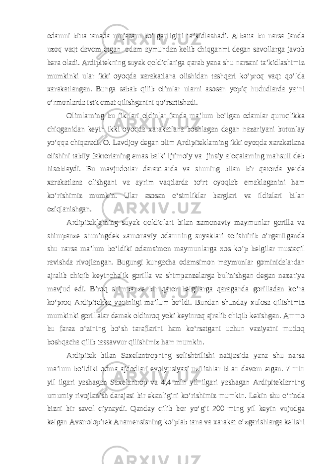 odamni bitta tanada mujasam bo‘lganligini ta’kidlashadi. Albatta bu narsa fanda uzoq vaqt davom etgan odam aymundan kelib chiqganmi degan savollarga javob bera oladi. Ardipitekning suyak qoldiqlariga qarab yana shu narsani ta’kidlashimiz mumkinki ular ikki oyoqda xarakatlana olishidan tashqari ko‘proq vaqt qo‘lda xarakatlangan. Bunga sabab qilib olimlar ularni asosan yopiq hududlarda ya’ni o‘rmonlarda istiqomat qilishganini qo‘rsatishadi. Olimlarning bu fikrlari oldinlar fanda ma’lum bo‘lgan odamlar quruqlikka chiqganidan keyin ikki oyoqda xarakatlana boshlagan degan nazariyani butunlay yo‘qqa chiqaradi. O. Lavdjoy degan olim Ardipiteklarning ikki oyoqda xarakatlana olishini tabiiy faktorlaning emas balki ijtimoiy va jinsiy aloqalarning mahsuli deb hisoblaydi. Bu mavjudotlar daraxtlarda va shuning bilan bir qatorda yerda xarakatlana olishgani va ayrim vaqtlarda to‘rt oyoqlab emaklaganini ham ko‘rishimiz mumkin. Ular asosan o‘simliklar barglari va ildizlari bilan oziqlanishgan. Ardipiteklarning suyak qoldiqlari bilan zamonaviy maymunlar gorilla va shimpanze shuningdek zamonaviy odamning suyaklari solishtirib o‘rganilganda shu narsa ma’lum bo‘ldiki odamsimon maymunlarga xos ko‘p belgilar mustaqil ravishda rivojlangan. Bugungi kungacha odamsimon maymunlar gominidalardan ajralib chiqib keyinchalik gorilla va shimpanzelarga bulinishgan degan nazariya mavjud edi. Biroq shimpanze bir qator belgilarga qaraganda gorilladan ko‘ra ko‘proq Ardipitekka yaqinligi ma’lum bo‘ldi. Bundan shunday xulosa qilishimiz mumkinki gorillalar demak oldinroq yoki keyinroq ajralib chiqib ketishgan. Ammo bu faraz o‘zining bo‘sh taraflarini ham ko‘rsatgani uchun vaziyatni mutloq boshqacha qilib tassavvur qilishimiz ham mumkin. Ardipitek bilan Saxelantropning solishtrilishi natijasida yana shu narsa ma’lum bo‘ldiki odma ajdodlari evolyusiyasi uzilishlar bilan davom etgan. 7 mln yil ilgari yashagan Saxelantrop va 4,4 mln yil ilgari yashagan Ardipiteklarning umumiy rivojlanish darajasi bir ekanligini ko‘rishimiz mumkin. Lekin shu o‘rinda bizni bir savol qiynaydi. Qanday qilib bor yo‘g‘i 200 ming yil keyin vujudga kelgan Avstrolopitek Anamensisning ko‘plab tana va xarakat o‘zgarishlarga kelishi 