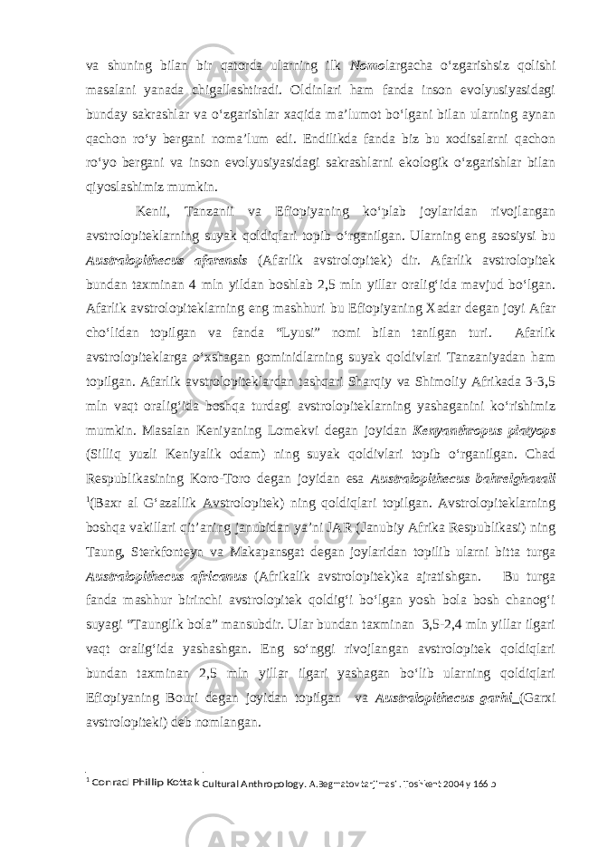 va shuning bilan bir qatorda ularning ilk Nomo largacha o‘zgarishsiz qolishi masalani yanada chigallashtiradi. Oldinlari ham fanda inson evolyusiyasidagi bunday sakrashlar va o‘zgarishlar xaqida ma’lumot bo‘lgani bilan ularning aynan qachon ro‘y bergani noma’lum edi. Endilikda fanda biz bu xodisalarni qachon ro‘yo bergani va inson evolyusiyasidagi sakrashlarni ekologik o‘zgarishlar bilan qiyoslashimiz mumkin. Kenii, Tanzanii va Efiopiyaning ko‘plab joylaridan rivojlangan avstrolopiteklarning suyak qoldiqlari topib o‘rganilgan. Ularning eng asosiysi bu Australopithecus afarensis (Afarlik avstrolopitek) dir. Afarlik avstrolopitek bundan taxminan 4 mln yildan boshlab 2,5 mln yillar oralig‘ida mavjud bo‘lgan. Afarlik avstrolopiteklarning eng mashhuri bu Efiopiyaning Xadar degan joyi Afar cho‘lidan topilgan va fanda “Lyusi” nomi bilan tanilgan turi. Afarlik avstrolopiteklarga o‘xshagan gominidlarning suyak qoldivlari Tanzaniyadan ham topilgan. Afarlik avstrolopiteklardan tashqari Sharqiy va Shimoliy Afrikada 3-3,5 mln vaqt oralig‘ida boshqa turdagi avstrolopiteklarning yashaganini ko‘rishimiz mumkin. Masalan Keniyaning Lomekvi degan joyidan Kenyanthropus platyops (Silliq yuzli Keniyalik odam) ning suyak qoldivlari topib o‘rganilgan. Chad Respublikasining Koro-Toro degan joyidan esa Australopithecus bahrelghazali 1 (Baxr al G‘azallik Avstrolopitek) ning qoldiqlari topilgan. Avstrolopiteklarning boshqa vakillari qit’aning janubidan ya’ni JAR (Janubiy Afrika Respublikasi) ning Taung, Sterkfonteyn va Makapansgat degan joylaridan topilib ularni bitta turga Australopithecus africanus (Afrikalik avstrolopitek)ka ajratishgan. Bu turga fanda mashhur birinchi avstrolopitek qoldig‘i bo‘lgan yosh bola bosh chanog‘i suyagi “Taunglik bola” mansubdir. Ular bundan taxminan 3,5-2,4 mln yillar ilgari vaqt oralig‘ida yashashgan. Eng so‘nggi rivojlangan avstrolopitek qoldiqlari bundan taxminan 2,5 mln yillar ilgari yashagan bo‘lib ularning qoldiqlari Efiopiyaning Bouri degan joyidan topilgan va Australopithecus garhi (Garxi avstrolopiteki) deb nomlangan. 1 Conrad Phillip Kottak Cultural Anthropology . A.Begmatov tarjimasi . Toshkent 2004 y 166 b 