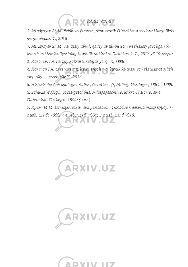 Adabiyotlar: 1. Mirziyoyev Sh.M. Erkin va farovon, demokratik O’zbekiston davlatini birgalikda barpo etamiz. T., 2016 2. Mirziyoyev Sh.M. Tanqidiy tahlil, qat’iy tartib-intizom va shaxsiy javobgarlik- har bir rahbar faoliyatining kundalik qoidasi bo’lishi kerak. T., 2017 yil 19-avgust 3. Karimov. I.A. Tarixiy xotirasiz kelajak yo’q. T., 1998. 4. Karimov I A. Ona yurtimiz baxtu iqboli va buyuk kelajagi yo’lida xizmat qilish eng oliy saodatdir.T., 2015 5. Historische Antropologie. Kultur, Gesellschaft, Altltag. Gottingen, 1984—1998. 6. Schulze W.(Hg.). Socialgeschihte, Alltagsgeschihte, Mikro-Historie, eine Diskussion. G`ttingen, 1994; (нем.) 7. Кром. М.М. Историческая антропология. Пособие к лекционному курсу. 1- е изд. СП б: 2000; 2-е изд. СП б-2004; 3-е изд. СП б 2010. 