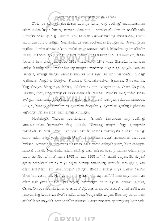 1.       Avstrolopiteklarning vujudga kelishi O‘rta va so‘nggi pleystosen davriga kelib, eng qadimgi maymunsimon odamlaridan keyin hozirgi zamon odam turi – neandertal odamlari shakllanadi. Shunday odam qoldig‘i birinchi bor 1856 yil Germaniyaning Dyusseldorf shahri yaqinidan oqib o‘tadigan Neandertal daryosi vodiysidan topilgan edi. Avvaliga bu topilma olimlar o‘rtasida katta mulohazaga sazovor bo‘ldi. Masalan, ayrim olimlar bu topilma potoligik jihatdan boshqa individumga taalluqli bo‘lishi mumkin, degan fikrlarni ham bildirgan. Biroq 1965 yilda, keyin 1948 yilda Gibraltar tumanidan qo‘lga kiritilgan topilmalar bunday ortiqcha mishmishlarga nuqta qo‘ydi. Bundan tashqari, voyaga yetgan neandertallar va bolalarga taalluqli neandertal tipidagi topilmalar Angliya, Belgiya, Fransiya, Chexoslavakiya, Ispaniya, Shveysariya, Yugoslaviya, Vengeriya, Kritda, Afrikaning turli viloyatlarida, O‘rta Osiyoda, Falastin, Eron, Iroq, Xitoy va Yava orollarida topilgan. Bunday keng hududlardan aytilgan mazmundagi topilmalarning qo‘lga kiritilishi hozirgacha davom etmoqda. To‘g‘ri, bunday topilmalarning ayrimlari favqulodiy, ayrimlari geologik jihatdan teginilgan qatlamlardan ham qo‘lga kiritilgan. Morfologik jihatdan neandertallar jismoniy tomondan eng qadimgi gominidlardan birmuncha farq qilardi. Ularning o‘rganilishiga qaraganda neandertallar o‘rta bo‘yli, baquvvat hamda boshqa xususiyatlari bilan hozirgi zamon odamlariga yaqin turardi. Ular juda harakatchan, qo‘l barmoqlari baquvvat bo‘lgan. Ammo hali ular arang tik emas, balki ozroq enkayib yurar, lekin chaqqon harakat qilardi. Neandertal odamlarining bosh miyasi hozirgi zamon odamlariga yaqin bo‘lib, hajmi o‘rtacha 1200 m 3 dan 1600 m 3 ni tashkil qilgan. Bu degani ayrim neandertallarning miya hajmi hozirgi zamondagi o‘rtacha taraqqiy qilgan odamlarnikidan ham biroz yuqori bo‘lgan. Biroq ularning miya tuzilish tarkibi biroz hali qoloq edi. Neandertallarning bosh chanoq tuzilishi ham maymunsimon odamlarga yaqin turardi. Iyak suyagi bo‘lmagan. Shuni aytish lozimki, Afrika, Osiyo, Ovropa neandertallari orasida o‘ziga xos taraqqiyot xususiyatlari bo‘lib, bu jarayonning ketma-ket rivoji stadial taraqqiyotga olib kelgan. Shuning uchun ham afrikalik va osiyolik neandertallar ovropaliklarga nisbatan qadimiyroq ko‘rinadi. 