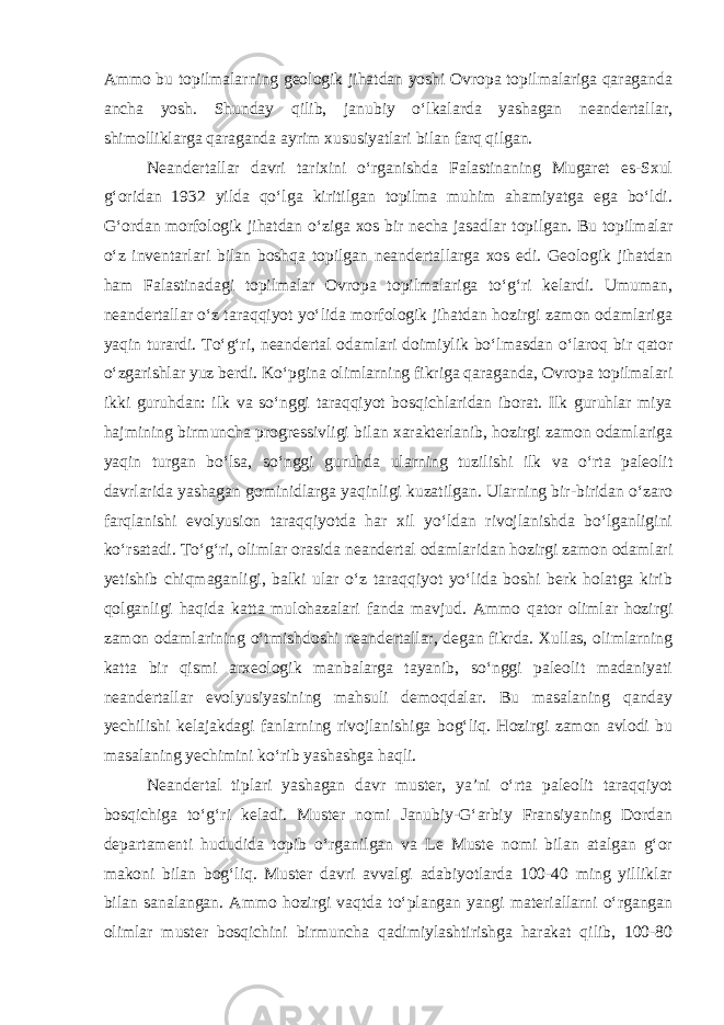 Ammo bu topilmalarning geologik jihatdan yoshi Ovropa topilmalariga qaraganda ancha yosh. Shunday qilib, janubiy o‘lkalarda yashagan neandertallar, shimolliklarga qaraganda ayrim xususiyatlari bilan farq qilgan. Neandertallar davri tarixini o‘rganishda Falastinaning Mugaret es-Sxul g‘oridan 1932 yilda qo‘lga kiritilgan topilma muhim ahamiyatga ega bo‘ldi. G‘ordan morfologik jihatdan o‘ziga xos bir necha jasadlar topilgan. Bu topilmalar o‘z inventarlari bilan boshqa topilgan neandertallarga xos edi. Geologik jihatdan ham Falastinadagi topilmalar Ovropa topilmalariga to‘g‘ri kelardi. Umuman, neandertallar o‘z taraqqiyot yo‘lida morfologik jihatdan hozirgi zamon odamlariga yaqin turardi. To‘g‘ri, neandertal odamlari doimiylik bo‘lmasdan o‘laroq bir qator o‘zgarishlar yuz berdi. Ko‘pgina olimlarning fikriga qaraganda, Ovropa topilmalari ikki guruhdan: ilk va so‘nggi taraqqiyot bosqichlaridan iborat. Ilk guruhlar miya hajmining birmuncha progressivligi bilan xarakterlanib, hozirgi zamon odamlariga yaqin turgan bo‘lsa, so‘nggi guruhda ularning tuzilishi ilk va o‘rta paleolit davrlarida yashagan gominidlarga yaqinligi kuzatilgan. Ularning bir-biridan o‘zaro farqlanishi evolyusion taraqqiyotda har xil yo‘ldan rivojlanishda bo‘lganligini ko‘rsatadi. To‘g‘ri, olimlar orasida neandertal odamlaridan hozirgi zamon odamlari yetishib chiqmaganligi, balki ular o‘z taraqqiyot yo‘lida boshi berk holatga kirib qolganligi haqida katta mulohazalari fanda mavjud. Ammo qator olimlar hozirgi zamon odamlarining o‘tmishdoshi neandertallar, degan fikrda. Xullas, olimlarning katta bir qismi arxeologik manbalarga tayanib, so‘nggi paleolit madaniyati neandertallar evolyusiyasining mahsuli demoqdalar. Bu masalaning qanday yechilishi kelajakdagi fanlarning rivojlanishiga bog‘liq. Hozirgi zamon avlodi bu masalaning yechimini ko‘rib yashashga haqli. Neandertal tiplari yashagan davr muster, ya’ni o‘rta paleolit taraqqiyot bosqichiga to‘g‘ri keladi. Muster nomi Janubiy-G‘arbiy Fransiyaning Dordan departamenti hududida topib o‘rganilgan va Le Muste nomi bilan atalgan g‘or makoni bilan bog‘liq. Muster davri avvalgi adabiyotlarda 100-40 ming yilliklar bilan sanalangan. Ammo hozirgi vaqtda to‘plangan yangi materiallarni o‘rgangan olimlar muster bosqichini birmuncha qadimiylashtirishga harakat qilib, 100-80 