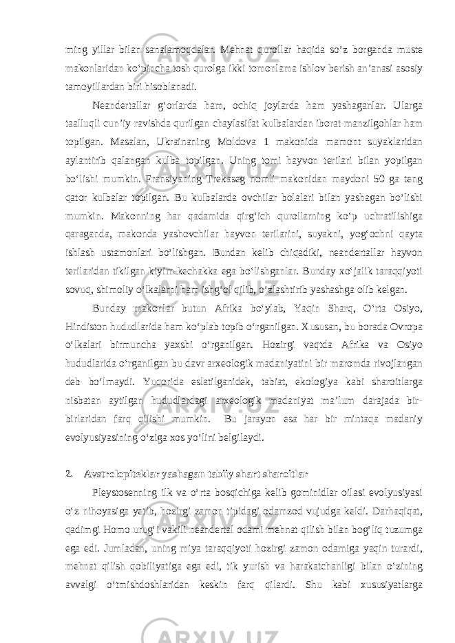 ming yillar bilan sanalamoqdalar. Mehnat qurollar haqida so‘z borganda muste makonlaridan ko‘pincha tosh qurolga ikki tomonlama ishlov berish an’anasi asosiy tamoyillardan biri hisoblanadi. Neandertallar g‘orlarda ham, ochiq joylarda ham yashaganlar. Ularga taalluqli cun’iy ravishda qurilgan chaylasifat kulbalardan iborat manzilgohlar ham topilgan. Masalan, Ukrainaning Moldova 1 makonida mamont suyaklaridan aylantirib qalangan kulba topilgan. Uning tomi hayvon terilari bilan yopilgan bo‘lishi mumkin. Fransiyaning Trekaseg nomli makonidan maydoni 50 ga teng qator kulbalar topilgan. Bu kulbalarda ovchilar bolalari bilan yashagan bo‘lishi mumkin. Makonning har qadamida qirg‘ich qurollarning ko‘p uchratilishiga qaraganda, makonda yashovchilar hayvon terilarini, suyakni, yog‘ochni qayta ishlash ustamonlari bo‘lishgan. Bundan kelib chiqadiki, neandertallar hayvon terilaridan tikilgan kiyim-kechakka ega bo‘lishganlar. Bunday xo‘jalik taraqqiyoti sovuq, shimoliy o‘lkalarni ham ishg‘ol qilib, o‘zlashtirib yashashga olib kelgan. Bunday makonlar butun Afrika bo‘ylab, Yaqin Sharq, O‘rta Osiyo, Hindiston hududlarida ham ko‘plab topib o‘rganilgan. Xususan, bu borada Ovropa o‘lkalari birmuncha yaxshi o‘rganilgan. Hozirgi vaqtda Afrika va Osiyo hududlarida o‘rganilgan bu davr arxeologik madaniyatini bir maromda rivojlangan deb bo‘lmaydi. Yuqorida eslatilganidek, tabiat, ekologiya kabi sharoitlarga nisbatan aytilgan hududlardagi arxeologik madaniyat ma’lum darajada bir- birlaridan farq qilishi mumkin. Bu jarayon esa har bir mintaqa madaniy evolyusiyasining o‘ziga xos yo‘lini belgilaydi. 2.       Avstrolopiteklar yashagan tabiiy shart sharoitlar Pleystosenning ilk va o‘rta bosqichiga kelib gominidlar oilasi evolyusiyasi o‘z nihoyasiga yetib, hozirgi zamon tipidagi odamzod vujudga keldi. Darhaqiqat, qadimgi Homo urug‘i vakili neandertal odami mehnat qilish bilan bog‘liq tuzumga ega edi. Jumladan, uning miya taraqqiyoti hozirgi zamon odamiga yaqin turardi, mehnat qilish qobiliyatiga ega edi, tik yurish va harakatchanligi bilan o‘zining avvalgi o‘tmishdoshlaridan keskin farq qilardi. Shu kabi xususiyatlarga 