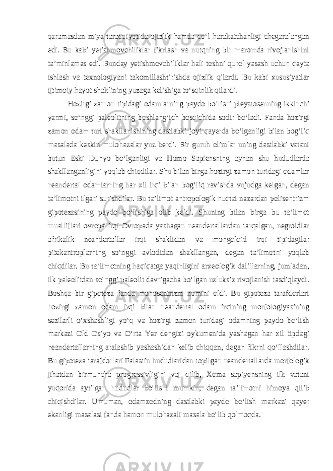 qaramasdan miya taraqqiyotida ojizlik hamda qo‘l harakatchanligi chegaralangan edi. Bu kabi yetishmovchiliklar fikrlash va nutqning bir maromda rivojlanishini ta’minlamas edi. Bunday yetishmovchiliklar hali toshni qurol yasash uchun qayta ishlash va texnologiyani takomillashtirishda ojizlik qilardi. Bu kabi xususiyatlar ijtimoiy hayot shaklining yuzaga kelishiga to‘sqinlik qilardi. Hozirgi zamon tipidagi odamlarning paydo bo‘lishi pleystosenning ikkinchi yarmi, so‘nggi paleolitning boshlang‘ich bosqichida sodir bo‘ladi. Fanda hozirgi zamon odam turi shakllanishining dastlabki joyi qayerda bo‘lganligi bilan bog‘liq masalada keskin mulohazalar yuz berdi. Bir guruh olimlar uning dastlabki vatani butun Eski Dunyo bo‘lganligi va Homo Sapiensning aynan shu hududlarda shakllanganligini yoqlab chiqdilar. Shu bilan birga hozirgi zamon turidagi odamlar neandertal odamlarning har xil irqi bilan bog‘liq ravishda vujudga kelgan, degan ta’limotni ilgari surishdilar. Bu ta’limot antropologik nuqtai nazardan polisentrizm gipotezasining paydo bo‘lishiga olib keldi. Shuning bilan birga bu ta’limot mualliflari ovropa irqi Ovropada yashagan neandertallardan tarqalgan, negroidlar afrikalik neandertallar irqi shaklidan va mongoloid irqi tipidagilar pitekantroplarning so‘nggi avlodidan shakllangan, degan ta’limotni yoqlab chiqdilar. Bu ta’limotning haqiqatga yaqinligini arxeologik dalillarning, jumladan, ilk paleolitdan so‘nggi paleolit davrigacha bo‘lgan uzluksiz rivojlanish tasdiqlaydi. Boshqa bir gipoteza fanda monosentrizm nomini oldi. Bu gipoteza tarafdorlari hozirgi zamon odam irqi bilan neandertal odam irqining morfologiyasining sezilarli o‘xshashligi yo‘q va hozirgi zamon turidagi odamning paydo bo‘lish markazi Old Osiyo va O‘rta Yer dengizi oykumenida yashagan har xil tipdagi neandertallarning aralashib yashashidan kelib chiqqan, degan fikrni qo‘llashdilar. Bu gipoteza tarafdorlari Falastin hududlaridan topilgan neandertallarda morfologik jihatdan birmuncha progressivligini vaj qilib, Xoma sapiyensning ilk vatani yuqorida aytilgan hududlar bo‘lishi mumkin, degan ta’limotni himoya qilib chiqishdilar. Umuman, odamzodning dastlabki paydo bo‘lish markazi qayer ekanligi masalasi fanda hamon mulohazali masala bo‘lib qolmoqda. 