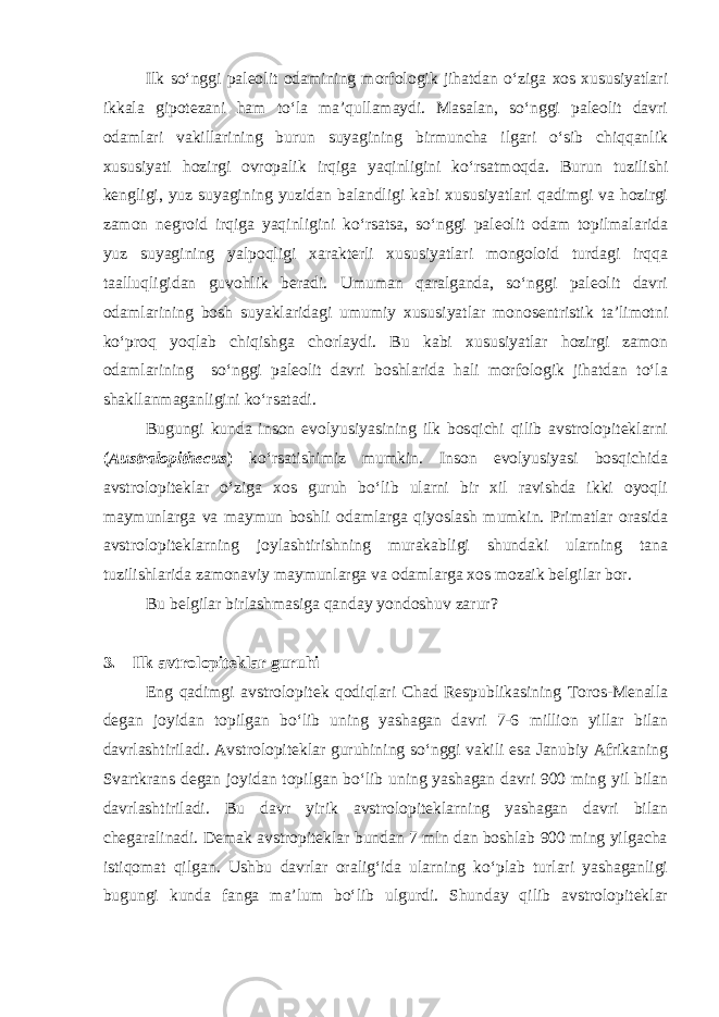 Ilk so‘nggi paleolit odamining morfologik jihatdan o‘ziga xos xususiyatlari ikkala gipotezani ham to‘la ma’qullamaydi. Masalan, so‘nggi paleolit davri odamlari vakillarining burun suyagining birmuncha ilgari o‘sib chiqqanlik xususiyati hozirgi ovropalik irqiga yaqinligini ko‘rsatmoqda. Burun tuzilishi kengligi, yuz suyagining yuzidan balandligi kabi xususiyatlari qadimgi va hozirgi zamon negroid irqiga yaqinligini ko‘rsatsa, so‘nggi paleolit odam topilmalarida yuz suyagining yalpoqligi xarakterli xususiyatlari mongoloid turdagi irqqa taalluqligidan guvohlik beradi. Umuman qaralganda, so‘nggi paleolit davri odamlarining bosh suyaklaridagi umumiy xususiyatlar monosentristik ta’limotni ko‘proq yoqlab chiqishga chorlaydi. Bu kabi xususiyatlar hozirgi zamon odamlarining so‘nggi paleolit davri boshlarida hali morfologik jihatdan to‘la shakllanmaganligini ko‘rsatadi. Bugungi kunda inson evolyusiyasining ilk bosqichi qilib avstrolopiteklarni ( Australopithecus ) ko‘rsatishimiz mumkin. Inson evolyusiyasi bosqichida avstrolopiteklar o‘ziga xos guruh bo‘lib ularni bir xil ravishda ikki oyoqli maymunlarga va maymun boshli odamlarga qiyoslash mumkin. Primatlar orasida avstrolopiteklarning joylashtirishning murakabligi shundaki ularning tana tuzilishlarida zamonaviy maymunlarga va odamlarga xos mozaik belgilar bor. Bu belgilar birlashmasiga qanday yondoshuv zarur? 3.       Ilk avtrolopiteklar guruhi Eng qadimgi avstrolopitek qodiqlari Chad Respublikasining Toros-Menalla degan joyidan topilgan bo‘lib uning yashagan davri 7-6 million yillar bilan davrlashtiriladi. Avstrolopiteklar guruhining so‘nggi vakili esa Janubiy Afrikaning Svartkrans degan joyidan topilgan bo‘lib uning yashagan davri 900 ming yil bilan davrlashtiriladi. Bu davr yirik avstrolopiteklarning yashagan davri bilan chegaralinadi. Demak avstropiteklar bundan 7 mln dan boshlab 900 ming yilgacha istiqomat qilgan. Ushbu davrlar oralig‘ida ularning ko‘plab turlari yashaganligi bugungi kunda fanga ma’lum bo‘lib ulgurdi. Shunday qilib avstrolopiteklar 