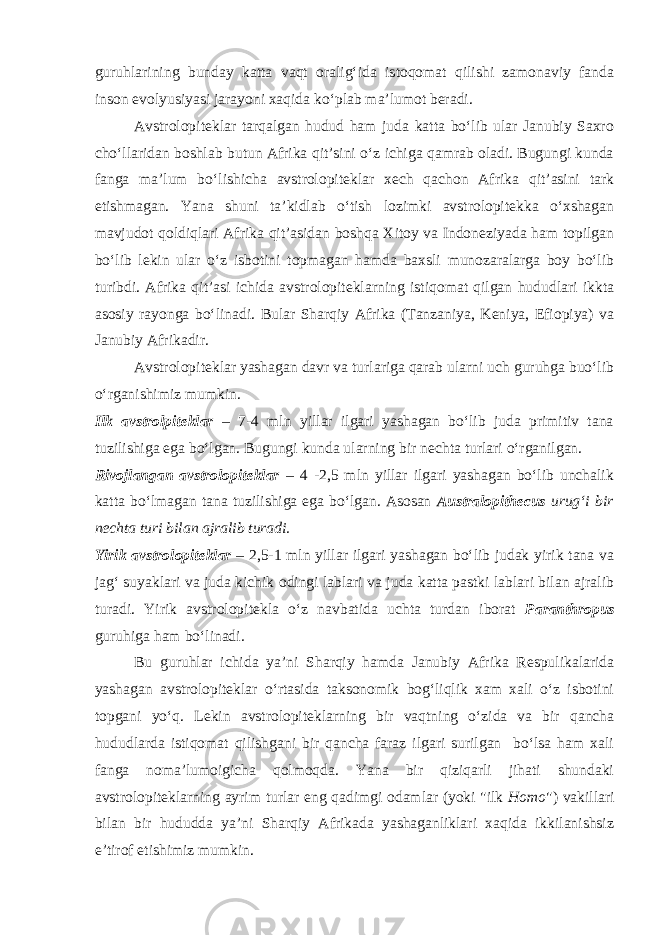 guruhlarining bunday katta vaqt oralig‘ida istoqomat qilishi zamonaviy fanda inson evolyusiyasi jarayoni xaqida ko‘plab ma’lumot beradi. Avstrolopiteklar tarqalgan hudud ham juda katta bo‘lib ular Janubiy Saxro cho‘llaridan boshlab butun Afrika qit’sini o‘z ichiga qamrab oladi. Bugungi kunda fanga ma’lum bo‘lishicha avstrolopiteklar xech qachon Afrika qit’asini tark etishmagan. Yana shuni ta’kidlab o‘tish lozimki avstrolopitekka o‘xshagan mavjudot qoldiqlari Afrika qit’asidan boshqa Xitoy va Indoneziyada ham topilgan bo‘lib lekin ular o‘z isbotini topmagan hamda baxsli munozaralarga boy bo‘lib turibdi. Afrika qit’asi ichida avstrolopiteklarning istiqomat qilgan hududlari ikkta asosiy rayonga bo‘linadi. Bular Sharqiy Afrika (Tanzaniya, Keniya, Efiopiya) va Janubiy Afrikadir. Avstrolopiteklar yashagan davr va turlariga qarab ularni uch guruhga buo‘lib o‘rganishimiz mumkin. Ilk avstrolpiteklar – 7-4 mln yillar ilgari yashagan bo‘lib juda primitiv tana tuzilishiga ega bo‘lgan. Bugungi kunda ularning bir nechta turlari o‘rganilgan. Rivojlangan avstrolopiteklar – 4 -2,5 mln yillar ilgari yashagan bo‘lib unchalik katta bo‘lmagan tana tuzilishiga ega bo‘lgan. Asosan Australopithecus urug‘i bir nechta turi bilan ajralib turadi. Yirik avstrolopiteklar – 2,5-1 mln yillar ilgari yashagan bo‘lib judak yirik tana va jag‘ suyaklari va juda kichik odingi lablari va juda katta pastki lablari bilan ajralib turadi. Yirik avstrolopitekla o‘z navbatida uchta turdan iborat Paranthropus guruhiga ham bo‘linadi . Bu guruhlar ichida ya’ni Sharqiy hamda Janubiy Afrika Respulikalarida yashagan avstrolopiteklar o‘rtasida taksonomik bog‘liqlik xam xali o‘z isbotini topgani yo‘q. Lekin avstrolopiteklarning bir vaqtning o‘zida va bir qancha hududlarda istiqomat qilishgani bir qancha faraz ilgari surilgan bo‘lsa ham xali fanga noma’lumoigicha qolmoqda. Yana bir qiziqarli jihati shundaki avstrolopiteklarning ayrim turlar eng qadimgi odamlar (yoki &#34;ilk Homo &#34;) vakillari bilan bir hududda ya’ni Sharqiy Afrikada yashaganliklari xaqida ikkilanishsiz e’tirof etishimiz mumkin. 