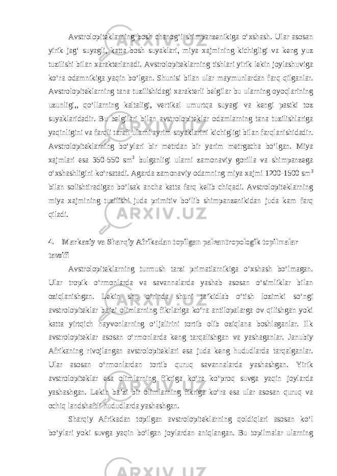 Avstrolopiteklarning bosh chanog‘i shimpanzenikiga o‘xshash. Ular asosan yirik jag‘ suyagli, katta bosh suyaklari, miya xajmining kichigligi va keng yuz tuzilishi bilan xarakterlanadi. Avstrolopiteklarning tishlari yirik lekin joylashuviga ko‘ra odamnikiga yaqin bo‘lgan. Shunisi bilan ular maymunlardan farq qilganlar. Avstrolopiteklarning tana tuzilishidagi xarakterli belgilar bu ularning oyoqlarining uzunligi,, qo‘llarning kaltaligi, vertikal umurtqa suyagi va kengi pastki toz suyaklaridadir. Bu belgilari bilan avstrolopiteklar odamlarning tana tuzilishlariga yaqinligini va farqli tarafi ularni ayrim suyaklarini kichigligi bilan farqlanishidadir. Avstrolopiteklarning bo‘ylari bir metrdan bir yarim metrgacha bo‘lgan. Miya xajmlari esa 350-550 sm 3 bulganligi ularni zamonaviy gorilla va shimpanzega o‘xshashligini ko‘rsatadi. Agarda zamonaviy odamning miya xajmi 1200-1500 sm 3 bilan solishtiradigan bo‘lsak ancha katta farq kelib chiqadi. Avstrolopiteklarning miya xajmining tuzilishi juda primitiv bo‘lib shimpanzenikidan juda kam farq qiladi. 4.       Markaziy va Sharqiy Afrikadan topilgan paleantropologik topilmalar tavsifi Avstrolopiteklarning turmush tarzi primatlarnikiga o‘xshash bo‘lmagan. Ular tropik o‘rmonlarda va savannalarda yashab asosan o‘simliklar bilan oziqlanishgan. Lekin shu o‘rinda shuni ta’kidlab o‘tish lozimki so‘ngi avstrolopiteklar ba’zi olimlarning fikrlariga ko‘ra antilopalarga ov qilishgan yoki katta yirtqich hayvonlarning o‘ljalirini tortib olib oziqlana boshlaganlar. Ilk avstrolopiteklar asosan o‘rmonlarda keng tarqalishgan va yashaganlar. Janubiy Afrikaning rivojlangan avstrolopiteklari esa juda keng hududlarda tarqalganlar. Ular asosan o‘rmonlardan tortib quruq savannalarda yashashgan. Yirik avstrolopiteklar esa olimlarning fikriga ko‘ra ko‘proq suvga yaqin joylarda yashashgan. Lekin ba’zi bir olimlarning fikriga ko‘ra esa ular asosan quruq va ochiq landshaftli hududlarda yashashgan. Sharqiy Afrikadan topilgan avstrolopiteklarning qoldiqlari asosan ko‘l bo‘ylari yoki suvga yaqin bo‘lgan joylardan aniqlangan. Bu topilmalar ularning 