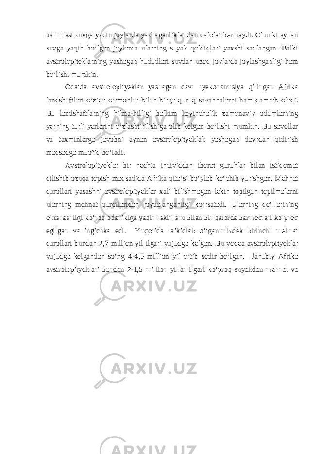 xammasi suvga yaqin joylarda yashaganliklaridan dalolat bermaydi. Chunki aynan suvga yaqin bo‘lgan joylarda ularning suyak qoldiqlari yaxshi saqlangan. Balki avstrolopiteklarning yashagan hududlari suvdan uzoq joylarda joylashganligi ham bo‘lishi mumkin. Odatda avstrolopityeklar yashagan davr ryekonstrusiya qilingan Afrika landshaftlari o‘zida o‘rmonlar bilan birga quruq savannalarni ham qamrab oladi. Bu landshaftlarning hilma-hilligi balkim keyinchalik zamonaviy odamlarning yerning turli yerlarini o‘zlashtirilishiga olib kelgan bo‘lishi mumkin. Bu savollar va taxminlarga javobni aynan avstrolopityeklak yashagan davrdan qidirish maqsadga muofiq bo‘ladi. Avstrolopityeklar bir nechta individdan iborat guruhlar bilan istiqomat qilishib ozuqa topish maqsadida Afrika qita’si bo‘ylab ko‘chib yurishgan. Mehnat qurollari yasashni avstrolopityeklar xali bilishmagan lekin topilgan topilmalarni ularning mehnat qurollaridan foydalanganligi ko‘rsatadi. Ularning qo‘llarining o‘xshashligi ko‘roq odanikiga yaqin lekin shu bilan bir qatorda barmoqlari ko‘proq egilgan va ingichka edi. Yuqorida ta’kidlab o‘tganimizdek birinchi mehnat qurollari bundan 2,7 million yil ilgari vujudga kelgan. Bu voqea avstrolopityeklar vujudga kelgandan so‘ng 4-4,5 million yil o‘tib sodir bo‘lgan. Janubiy Afrika avstrolopityeklari bundan 2-1,5 million yillar ilgari ko‘proq suyakdan mehnat va 