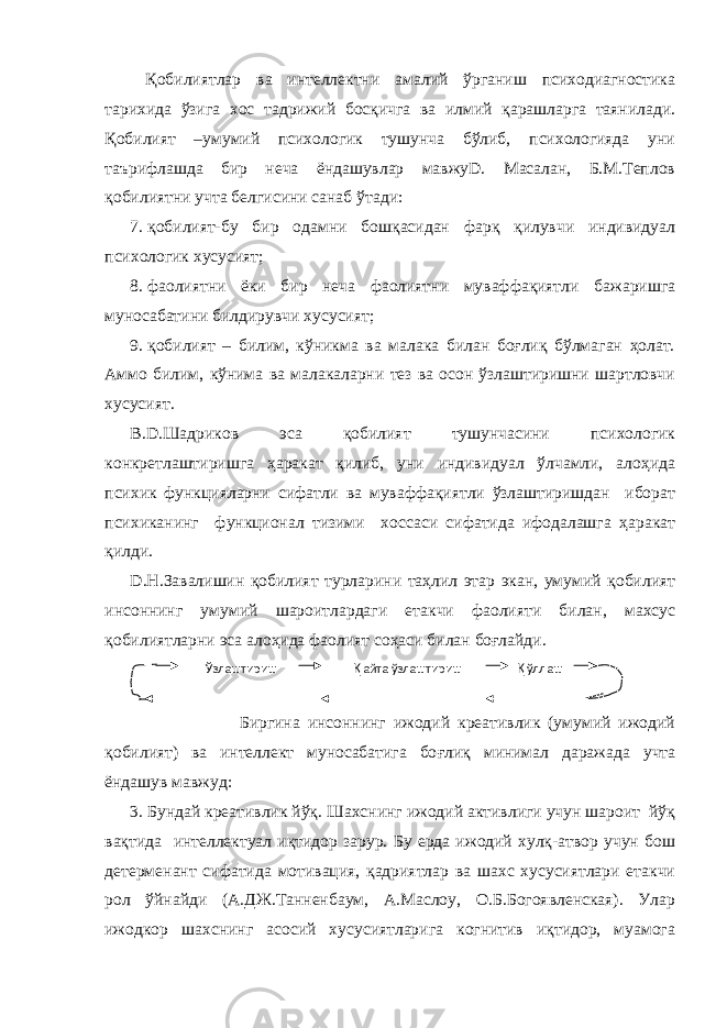  Қобилиятлар ва интеллектни амалий ўрганиш психодиагностика тарихида ўзига хос тадрижий босқичга ва илмий қарашларга таянилади. Қобилият –умумий психологик тушунча бўлиб, психологияда уни таърифлашда бир неча ёндашувлар мавжуD. Масалан, Б.М.Теплов қобилиятни учта белгисини санаб ўтади: 7. қобилият-бу бир одамни бошқасидан фарқ қилувчи индивидуал психологик хусусият; 8. фаолиятни ёки бир неча фаолиятни муваффақиятли бажаришга муносабатини билдирувчи хусусият; 9. қобилият – билим, кўникма ва малака билан боғлиқ бўлмаган ҳолат. Аммо билим, кўнима ва малакаларни тез ва осон ўзлаштиришни шартловчи хусусият. В.D.Шадриков эса қобилият тушунчасини психологик конкретлаштиришга ҳаракат қилиб, уни индивидуал ўлчамли, алоҳида психик функцияларни сифатли ва муваффақиятли ўзлаштиришдан иборат психиканинг функционал тизими хоссаси сифатида ифодалашга ҳаракат қилди. D.Н.Завалишин қобилият турларини таҳлил этар экан, умумий қобилият инсоннинг умумий шароитлардаги етакчи фаолияти билан, махсус қобилиятларни эса алоҳида фаолият соҳаси билан боғлайди. Биргина инсоннинг ижодий креативлик (умумий ижодий қ обилият) ва интеллект муносабатига бо ғ ли қ минимал даражада учта ёндашув мавжуд: 3. Бундай креативлик йўқ. Шахснинг ижодий активлиги учун шароит йўқ вақтида интеллектуал иқтидор зарур. Бу ерда ижодий хулқ-атвор учун бош детерменант сифатида мотивация, қадриятлар ва шахс хусусиятлари етакчи рол ўйнайди (А.ДЖ.Танненбаум, А.Маслоу, О.Б.Богоявленская). Улар ижодкор шахснинг асосий хусусиятларига когнитив иқтидор, муамога Ўзлаштириш Қ айта ўзлаштириш Қ ўллаш 