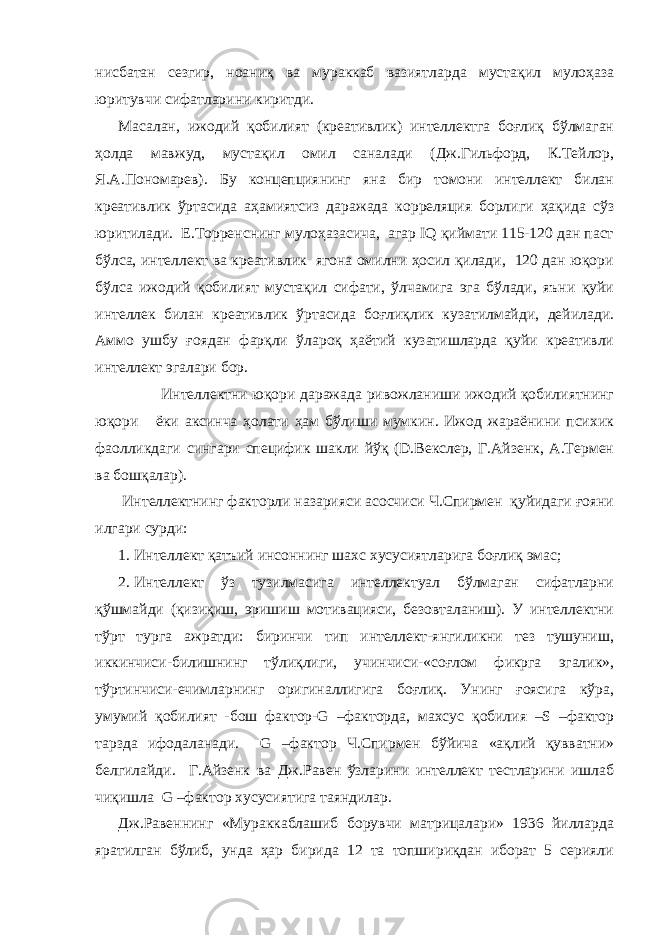 нисбатан сезгир, ноаниқ ва мураккаб вазиятларда мустақил мулоҳаза юритувчи сифатларини киритди. Масалан, ижодий қобилият (креативлик) интеллектга боғлиқ бўлмаган ҳолда мавжуд, мустақил омил саналади (Дж.Гильфорд, К.Тейлор, Я.А.Пономарев). Бу концепциянинг яна бир томони интеллект билан креативлик ўртасида аҳамиятсиз даражада корреляция борлиги ҳақида сўз юритилади. Е.Торренснинг мулоҳазасича, агар IQ қиймати 115-120 дан паст бўлса, интеллект ва креативлик ягона омилни ҳосил қилади, 120 дан юқори бўлса ижодий қобилият мустақил сифати, ўлчамига эга бўлади, яъни қуйи интеллек билан креативлик ўртасида боғлиқлик кузатилмайди, дейилади. Аммо ушбу ғоядан фарқли ўлароқ ҳаётий кузатишларда қуйи креативли интеллект эгалари бор. Интеллектни юқори даражада ривожланиши ижодий қобилиятнинг юқори ёки аксинча ҳолати ҳам бўлиши мумкин. Ижод жараёнини психик фаолликдаги сингари специфик шакли йўқ (D.Векслер, Г.Айзенк, А.Термен ва бошқалар). Интеллектнинг факторли назарияси асосчиси Ч.Спирмен қуйидаги ғояни илгари сурди: 1. Интеллект қатъий инсоннинг шахс хусусиятларига боғлиқ эмас; 2. Интеллект ўз тузилмасига интеллектуал бўлмаган сифатларни қўшмайди (қизиқиш, эришиш мотивацияси, безовталаниш). У интеллектни тўрт турга ажратди: биринчи тип интеллект-янгиликни тез тушуниш, иккинчиси-билишнинг тўлиқлиги, учинчиси-«соғлом фикрга эгалик», тўртинчиси-ечимларнинг оригиналлигига боғлиқ. Унинг ғоясига кўра, умумий қобилият -бош фактор-G –факторда, махсус қобилия –S –фактор тарзда ифодаланади. G –фактор Ч.Спирмен бўйича «ақлий қувватни» белгилайди. Г.Айзенк ва Дж.Равен ўзларини интеллект тестларини ишлаб чиқишла G –фактор хусусиятига таяндилар. Дж.Равеннинг «Мураккаблашиб борувчи матрицалари» 1936 йилларда яратилган бўлиб, унда ҳар бирида 12 та топшириқдан иборат 5 серияли 