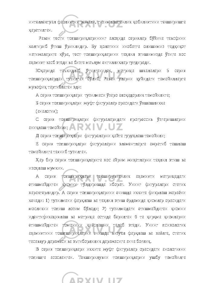 интеллектуал фаолиятни режали, тизимлашганлик қобилиятини текширишга қаратилган. Равен тести топшириқларининг алоҳида сериялар бўйича тавсфини келтириб ўтиш ўринлидир. Бу ҳолатини инобатга олишимиз тадқиқот натижаларига кўра, тест топшириқларини таҳлил этишимизда ўзига хос аҳамият касб этади ва бизга маълум енгилликлар туғдиради. Юқорида таъкидлаб ўтилганидек, матрица шкалалари 5 серия топшириқлардан тузилган бўлиб, Равен уларни қуйидаги тамойилларга мувофиқ тартиблаган эди: А серия топшириқлари тузилмаси ўзаро алоқадорлик тамойилига; Б серия топшириқлари жуфт фигуралар орасидаги ўхшашликка (аналогия); С серия топшириқлари фигураларидаги прогрессив ўзгаришларни аниқлаш тамойили; Д серия топшириқлари фигураларни қайта гуруҳлаш тамойили; Е серия топшириқлари фигураларни элементларга ажратиб ташлаш тамойилига таяниб тузилган. Ҳар бир серия топшириқларига хос айрим жиҳатларни таҳлил этиш ва изоҳлаш мумкин. А серия топшириқлари текширувчанлик аҳамияти матрицадаги етишмайдиган қисмни тўлдиришда иборат. Унинг фигуралари статик характерлидир. А серия топшириқларини ечишда иккита фикрлаш жараёни кечади: 1) тузилмани фарқлаш ва таҳлил этиш ёрдамида қисмлар орасидаги мосликни топиш лозим бўлади; 2) тузилмадаги етишмайдиган қисмни идентификациялаш ва матрица остида берилган 6 та қирқма қисмларни етишмайдиган томонини қиёслашни талаб этади. Унинг психологик аҳамиятини тошпшириқларни ечишда визуал фарқлаш ва хаёлга, статик тасаввур даражаси ва эътиборлилик даражасига анча боғлиқ. В серия топшириқлари иккита жуфт фигуралар орасидаги анологияни топишга асосланган. Текширилувчи топшириқларни ушбу тамойилга 