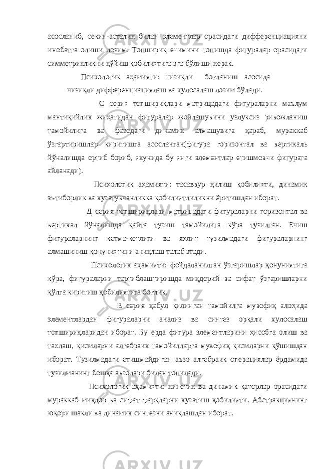 асосланиб, секин-асталик билан элементлар орасидаги дифференциацияни инобатга олиши лозим. Топшириқ ечимини топишда фигуралар орасидаги симметрикликни қўйиш қобилиятига эга бўлиши керак. Психологик аҳамияти: чизиқли боғланиш асосида чизиқли дифференциациялаш ва хулосалаш лозим бўлади. С серия топшириқлари матрицадаги фигураларни маълум мантиқийлик жиҳатидан фигуралар жойлашувини узлуксиз ривожланиш тамойилига ва фазодаги динамик алмашувига қараб, мураккаб ўзгартиришлар киритишга асосланган(фигура горизонтал ва вертикаль йўналишда ортиб бориб, якунида бу янги элементлар етишмовчи фигурага айланади). Психологик аҳамияти: тасаввур қилиш қобилияти, динамик эътиборлик ва кузатувчанликка қобилиятлиликни ёритишдан иборат. Д серия топшириқлари матрицадаги фигураларни горизонтал ва вертикал йўналишда қайта тузиш тамойилига кўра тузилган. Ечиш фигураларнинг кетма-кетлиги ва яхлит тузилмадаги фигураларнинг алмашиниш қонуниятини аниқлаш талаб этади. Психологик аҳамияти: фойдаланилган ўзгаришлар қонуниятига кўра, фигураларни тартиблаштиришда миқдорий ва сифат ўзгаришларни қўлга киритиш қобилиятига боғлиқ. Е серия қабул қилинган тамойилга мувофиқ алоҳида элементлардан фигураларни анализ ва синтез орқали хулосалаш топшириқларидан иборат. Бу ерда фигура элементларини ҳисобга олиш ва тахлаш, қисмларни алгебраик тамойилларга мувофиқ қисмларни қўшишдан иборат. Тузилмадаги етишмайдиган аъзо алгебраик операциялар ёрдамида тузилманинг бошқа аъзолари билан топилади. Психологик аҳамияти: кинетик ва динамик қаторлар орасидаги мураккаб миқдор ва сифат фарқларни кузатиш қобилияти. Абстракциянинг юқори шакли ва динамик синтезни аниқлашдан иборат. 