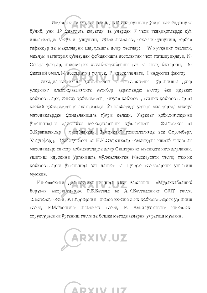  Интеллектни таҳлил этишда Л.Терстоуннинг ўзига хос ёндашуви бўлиб, уни 12 факторга ажратди ва улардан 7 таси тадқиқотларда кўп ишлатилади: V-сўзли тушуниш, сўзли анология, текстни тушуниш, вербал тафаккур ва мақолларни шарҳлашга доир тестлар; W-нутқнинг тезлиги, маълум категория сўзлардан фойданишга асосланган тест топшириқлари, N- Сонли фактор, арифметик ҳисоб-китобларни тез ва аниқ бажариш, S- фазовий омил, M-ассоциатив хотира, P-идрок тезлиги, I-индуктив фактор. Психодиагностикада қобилиятлар ва интеллектни ўрганишга доир уларнинг классифкациясига эътибор қаратганда: мотор ёки ҳаракат қобилиятлари, сенсор қобилиятлар, визуал қобилият, техник қобилиятлар ва касбий қобилиятларга ажратилади. Ўз навбатида уларга мос тарзда махсус методиклардан фойдаланишга тўғри келади. Ҳаракат қобилиятларини ўрганишдаги дастлабки методикаларни қўллаганлар Ф.Гальтон ва Э.Крепеленлар ҳисобланади. Замонавий психологияда эса Стромберг, Краумфорд, М.И.Гуревич ва Н.И.Озерецклар томонидан ишлаб чиқилган методиклар; сенсор қобилиятларга доир Сишорнинг мусиқага иқтидорликни, эшитиш идрокини ўрганишга мўлжалланган Массачусети тести; техник қобилиятларни ўрганишда эса Баннет ва Пурдье тестиларини учратиш мумкин. Интеллектни диагностика этишда Дж. Равеннинг «Мураккаблашиб борувчи матрицалари», Р.Б.Кетелл ва А.К.Кеттеллнинг CFIT тести, D.Векслер тести, Р.Гарднернинг аналитик-синтетик қобилиятларни ўрганиш тести, Р.Мейлининг аналитик тести, Р. Амтхауэранинг интеллект структурасини ўрганиш тести ва бошқа методикаларни учратиш мумкин. 