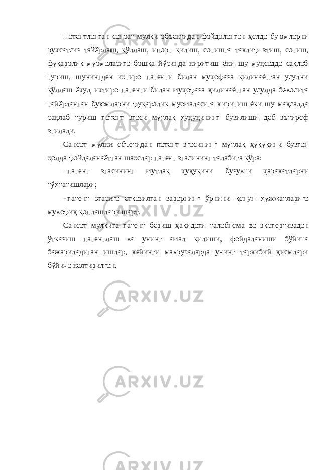 Патентланган саноат мулки объектидан фойдаланган ҳолда буюмларни рухсатсиз тайёрлаш, қўллаш, ипорт қилиш, сотишга таклиф этиш, сотиш, фуқаролик муомаласига бошқа йўсинда киритиш ёки шу муқсадда сақлаб туриш, шунингдек ихтиро патенти билан муҳофаза қилинаётган усулни қўллаш ёхуд ихтиро патенти билан муҳофаза қилинаётган усулда бевосита тайёрланган буюмларни фуқаролик муомаласига киритиш ёки шу мақсадда сақлаб туриш патент эгаси мутлақ ҳуқуқининг бузилиши деб эътироф этилади. Саноат мулки объетидан патент эгасининг мутлақ ҳуқуқини бузган ҳолда фойдаланаётган шахслар патент эгасининг талабига кўра: - патент эгасининг мутлақ ҳуқуқини бузувчи ҳаракатларни тўхтатишлари; - патент эгасига етказилган зарарнинг ўрнини қонун ҳужжатларига мувофиқ қоплашлари шарт. Саноат мулкига патент бериш ҳақидаги талабнома ва экспертизадан ўтказиш патентлаш ва унинг амал қилиши, фойдаланиши бўйича бажариладиган ишлар, кейинги маърузаларда унинг таркибий қисмлари бўйича келтирилган. 