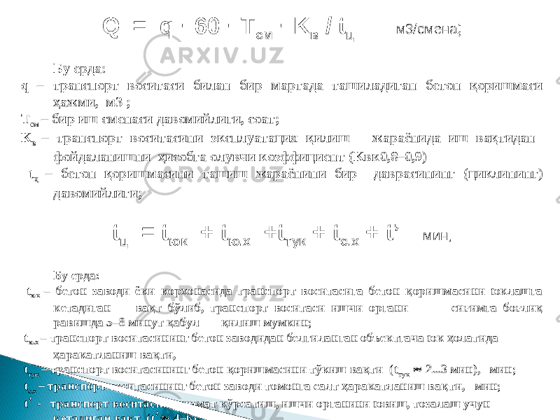 Q = q · 60 · T см · K в / t ц м3/смена ; Бу ерда: q – транспорт воситаси билан бир мартада ташиладиган бетон қоришмаси ҳажми, м3 ; T см – бир иш сменаси давомийлиги, соат; K в – транспорт воситасини эксплуатация қилиш жараёнида иш вақтидан фойдаланишни ҳисобга олувчи коэффициент ( K вк0,8–0,9) t ц – бетон қоришмасини ташиш жараёнини бир даврасининг (циклининг) давомийлиги; t ц = t юк + t ю.х + t тук + t с.х + t’ мин ; Бу ерда: t юк – бетон заводи ёки к орхонасида транспорт воситасига бетон қоришмасини юклашга кетадиган вақт бўлиб, транспорт воситаси ишчи органи сиғимга боғлиқ равишда 5–8 минут қаб у л қилиш мумкин; t ю.х – транспорт воситасининг бетон заводидан белгиланган объектгача юк ҳолатида ҳаракатланиш вақти, t тук – транспорт воситасининг бетон қоришмасини тўкиш вақти ( t тук  2...3 мин), мин; t с.х – транспорт воситасининг бетон заводи томонга салт ҳаракатланиш вақ т и, мин; t ׳ - транспорт воситасига хизмат кўрсатиш, ишчи органини ювиш, тозалаш учун кетадиган вақт ( t ׳  4–6), мин; 