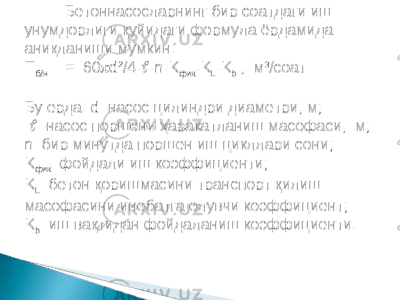 Бетоннасосларнинг бир соатдаги иш унумдорлиги қуйидаги формула ёрдамида аниқланиши мумкин: П б/н = 60  d 2 /4·  · n · K фик · K L · K b , м 3 /соат Бу ерда: d –насос цилиндри диаметри, м;  – насос поршени ҳаракатланиш масофаси, м; n –бир минутда поршен иш цикллари сони; K фик –фойдали иш коэффициенти; K L –бетон қоришмасини транспорт қилиш масофасини инобатга олувчи коэффициент; K b –иш вақтидан фойдаланиш коэффициенти.   