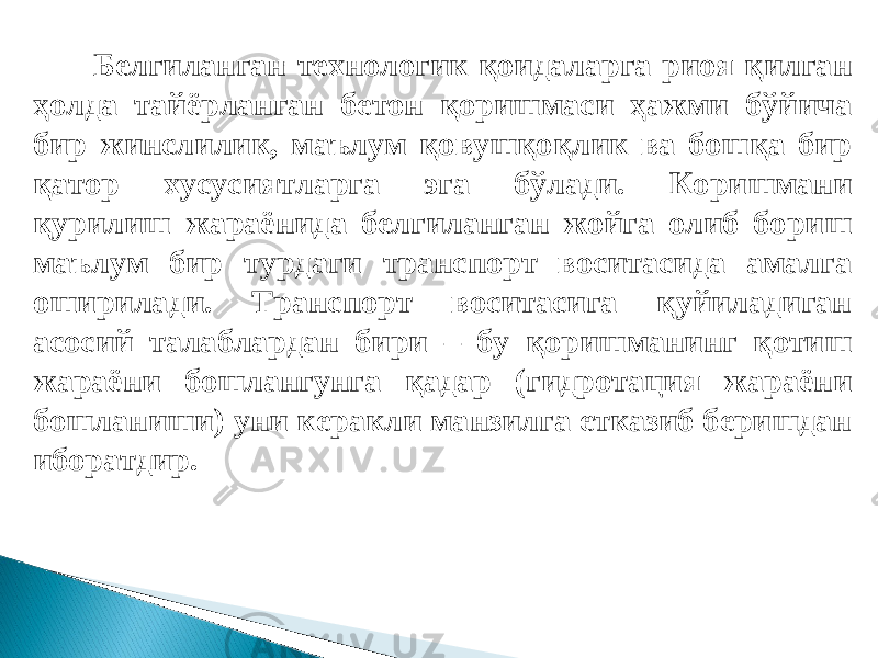 Белгиланган технологик қоидаларга риоя қилган ҳолда тайёрланган бетон қоришмаси ҳажми бўйича бир жинслилик, маълум қовушқоқлик ва бошқа бир қатор хусусиятларга эга бўлади. Коришмани қурилиш жараёнида белгиланган жойга олиб бориш маълум бир турдаги транспорт воситасида амалга оширилади. Транспорт воситасига қуйиладиган асосий талаблардан бири – бу қоришманинг қотиш жараёни бошлангунга қадар (гидротация жараёни бошланиши) уни керакли манзилга етказиб беришдан иборатдир. 