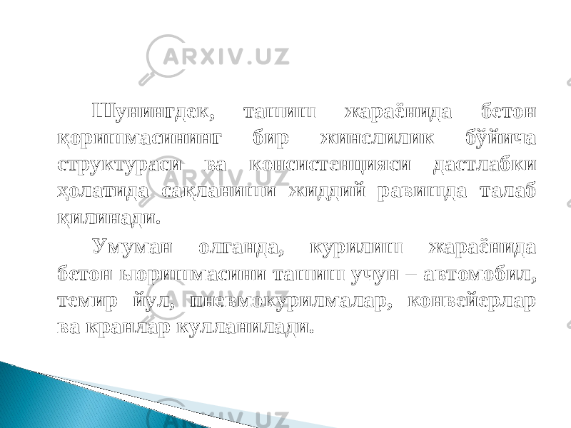 Шунингдек, ташиш жараёнида бетон қоришмасининг бир жинслилик бўйича структураси ва консистенцияси дастлабки ҳолатида сақланиши жиддий равишда талаб қилинади. Умуман олганда, курилиш жараёнида бетон ыоришмасини ташиш учун – автомобил, темир йул, пневмокурилмалар, конвейерлар ва кранлар кулланилади. 