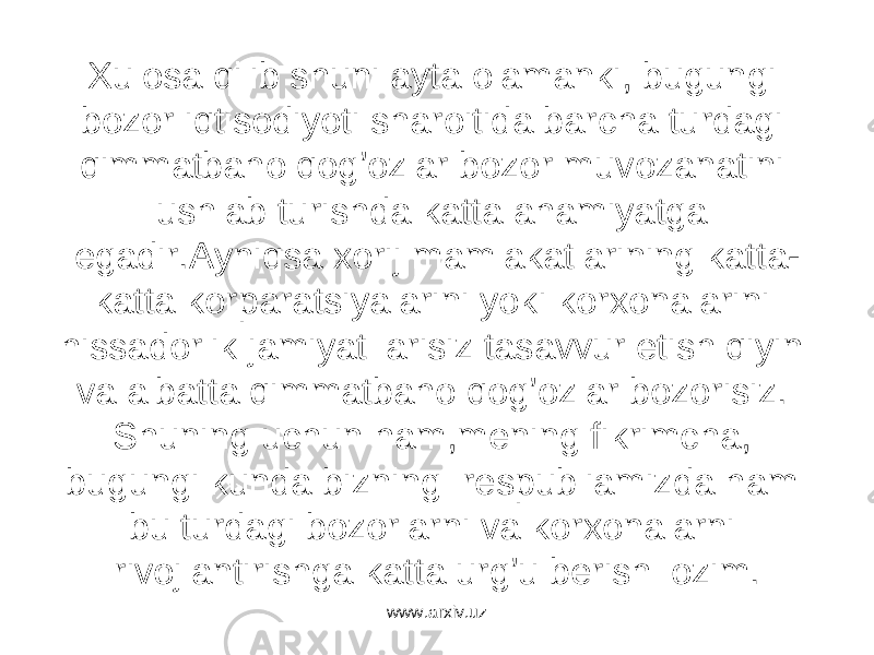 Xulosa qilib shuni ayta olamanki, bugungi bozor iqtisodiyoti sharoitida barcha turdagi qimmatbaho qog’ozlar bozor muvozanatini ushlab turishda katta ahamiyatga egadir.Ayniqsa xorij mamlakatlarining katta- katta korparatsiyalarini yoki korxonalarini hissadorlik jamiyat larisiz tasavvur etish qiyin va albatta qimmatbaho qog’ozlar bozorisiz. Shuning uchun ham,mening fikrimcha, bugungi kunda bizning respubliamizda ham bu turdagi bozorlarni va korxonalarni rivojlantirishga katta urg’u berish lozim. www.arxiv.uz 