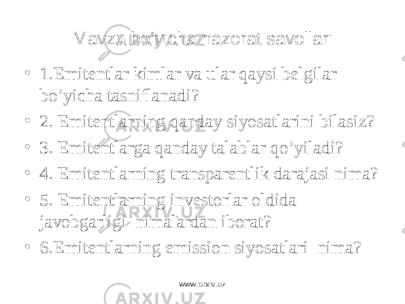 Mavzu bo’yicha nazorat savollari • 1. Emitеntlаr kimlаr vа ulаr qаysi bеlgilаr bo’yichа tаsniflаnаdi? • 2. Emitеntlаrning qаndаy siyosаtlаrini bilаsiz? • 3. Emitеntlаrgа qаndаy tаlаblаr qo’yilаdi? • 4. Emitеntlаrning trаnspаrеntlik dаrаjаsi nimа? • 5. Emitеntlаrning invеstоrlаr оldidа jаvоbgаrligi nimаlаrdаn ibоrаt? • 6.Emitentlarning emission siyosatlari nima? www.arxiv.uz 