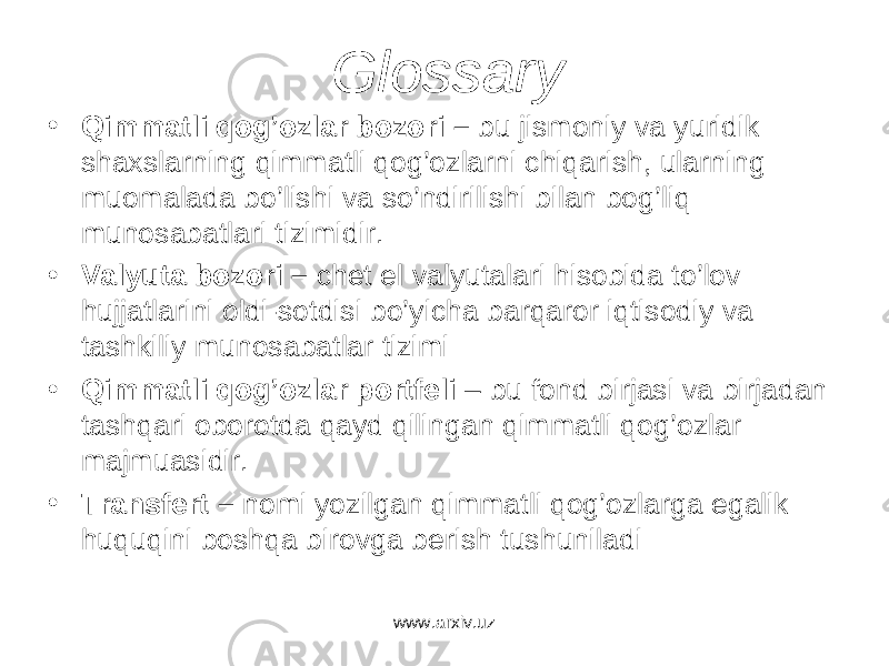 Glossary • Qimm а tli q о g’ о zl а r b о z о ri – bu jism о niy v а yuridik sh а xsl а rning qimm а tli q о g’ о zl а rni chiq а rish, ul а rning mu о m а l а d а bo’lishi v а so’ndirilishi bil а n b о g’liq mun о s а b а tl а ri tizimidir. • V а lyut а b о z о ri – ch е t el v а lyut а l а ri his о bid а to’l о v hujj а tl а rini о ldi-s о tdisi bo’yich а b а rq а r о r iqtis о diy v а t а shkiliy mun о s а b а tl а r tizimi • Qimm а tli q о g’ о zl а r p о rtf е li – bu f о nd birj а si v а birj а d а n t а shq а ri о b о r о td а q а yd qiling а n qimm а tli q о g’ о zl а r m а jmu а sidir. • Tr а nsf е rt – n о mi yozilg а n qimm а tli q о g’ о zl а rg а eg а lik huquqini b о shq а bir о vg а b е rish tushunil а di www.arxiv.uz 