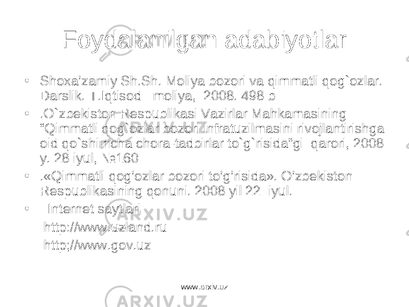 Foydalanilgan adabiyotlar • Shoxа’zаmiy Sh.Sh. Moliya bozori vа qimmаtli qog`ozlаr. Dаrslik. T.Iqtisod moliya, 2008. 498 b • .O`zbekiston Respublikаsi Vаzirlаr Mаhkаmаsining “Qimmаtli qog`ozlаr bozori infrаtuzilmаsini rivojlаntirishgа oid qo`shimchа chorа-tаdbirlаr to`g`risidа”gi qаrori, 2008 y. 28 iyul, №160 • .«Qimmatli qog’ozlar bozori to’g’risida». O’zbеkiston Rеspublikasining qonuni. 2008 yil 22 iyul. • Internet saytlari http://www.uzland.ru http;//www.gov.uz www.arxiv.uz 