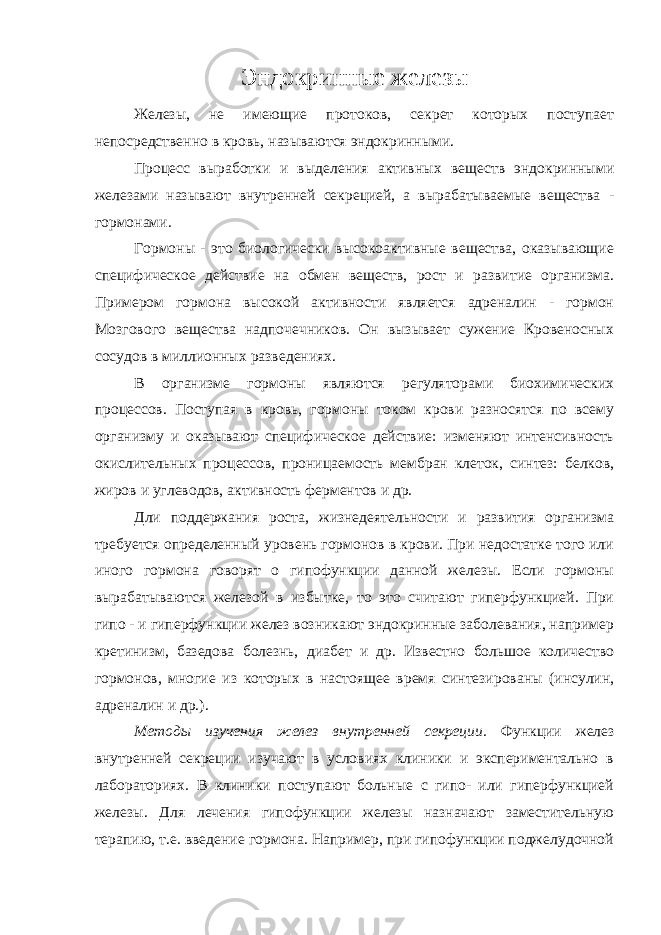 Эндокринные железы Железы, не имеющие протоков, секрет которых поступает непосредственно в кровь, называются эндокринными. Процесс выработки и выделения активных веществ эндокринными железами называют внутренней секрецией, а вырабатываемые вещества - гормонами. Гормоны - это биологически высокоактивные вещества, оказывающие специфическое действие на обмен веществ, рост и развитие организма. Примером гормона высокой активности является адреналин - гормон Мозгового вещества надпочечников. Он вызывает сужение Кровеносных сосудов в миллионных разведениях. В организме гормоны являются регуляторами биохимических процессов. Поступая в кровь, гормоны током крови разносятся по всему организму и оказывают специфическое действие: изменяют интенсивность окислительных процессов, проницаемость мембран клеток, синтез: белков, жиров и углеводов, активность ферментов и др. Дли поддержания роста, жизнедеятельности и развития организма требуется определенный уровень гормонов в крови. При недостатке того или иного гормона говорят о гипофункции данной железы. Если гормоны вырабатываются железой в избытке, то это считают гиперфункцией. При гипо - и гиперфункции желез возникают эндокринные заболевания, например кретинизм, базедова болезнь, диабет и др. Известно большое количество гормонов, многие из которых в настоящее время синтезированы (инсулин, адреналин и др.). Методы изучения желез внутренней секреции. Функции желез внутренней секреции изучают в условиях клиники и экспериментально в лабораториях. В клиники поступают больные с гипо- или гиперфункцией железы. Для лечения гипофункции железы назначают заместительную терапию, т.е. введение гормона. Например, при гипофункции поджелудочной 