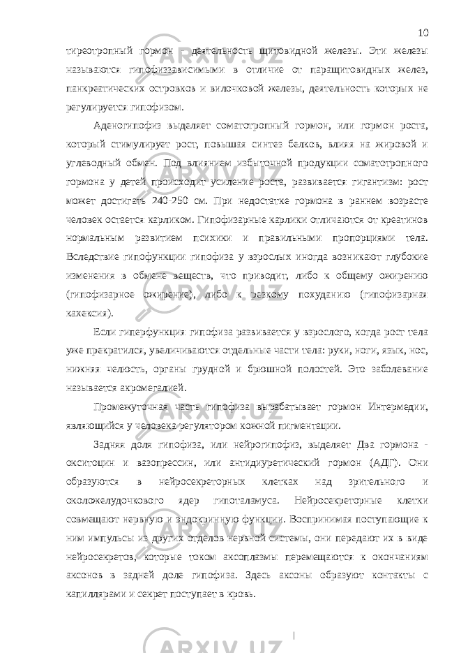 тиреотропный гормон - деятельность щитовидной железы. Эти железы называются гипофиззависимыми в отличие от паращитовидных желез, панкреатических островков и вилочковой железы, деятельность которых не регулируется гипофизом. Аденогипофиз выделяет соматотропный гормон, или гормон роста, который стимулирует рост, повышая синтез белков, влияя на жировой и углеводный обмен. Под влиянием избыточной продукции соматотропного гормона у детей происходит усиление роста, развивается гигантизм: рост может достигать 240-250 см. При недостатке гормона в раннем возрасте человек остается карликом. Гипофизарные карлики отличаются от креатинов нормальным развитием психики и правильными пропорциями тела. Вследствие гипофункции гипофиза у взрослых иногда возникают глубокие изменения в обмене веществ, что приводит, либо к общему ожирению (гипофизарное ожирение), либо к резкому похуданию (гипофизарная кахексия). Если гиперфункция гипофиза развивается у взрослого, когда рост тела уже прекратился, увеличиваются отдельные части тела: руки, ноги, язык, нос, нижняя челюсть, органы грудной и брюшной полостей. Это заболевание называется акромегалией. Промежуточная часть гипофиза вырабатывает гормон Интермедии, являющийся у человека регулятором кожной пигментации. Задняя доля гипофиза, или нейрогипофиз, выделяет Два гормона - окситоцин и вазопрессин, или антидиуретический гормон (АДГ). Они образуются в нейросекреторных клетках над зрительного и околожелудочкового ядер гипоталамуса. Нейросекреторные клетки совмещают нервную и эндокринную функции. Воспринимая поступающие к ним импульсы из других отделов нервной системы, они передают их в виде нейросекретов, которые током аксоплазмы перемещаются к окончаниям аксонов в задней доле гипофиза. Здесь аксоны образуют контакты с капиллярами и секрет поступает в кровь. 10 