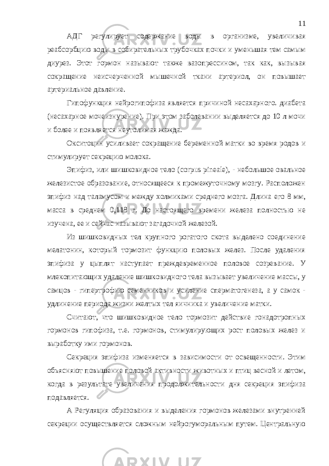 АДГ регулирует содержание воды в организме, увеличивая реабсорбцию воды в собирательных трубочках почки и уменьшая тем самым диурез. Этот гормон называют также вазопрессином, так как, вызывая сокращение неисчерченной мышечной ткани артериол, он повышает артериальное давление. Гипофункция нейрогипофиза является причиной несахарного. диабета (несахарное мочеизнурение). При этом заболевании выделяется до 10 л мочи и более и появляется неутолимая жажда. Окситоцин усиливает сокращение беременной матки во время родов и стимулирует секрецию молока. Эпифиз, или шишковидное тело ( corpus pineale ), - небольшое овальное железистое образование, относящееся к промежуточному мозгу. Расположен эпифиз над таламусом и между холмиками среднего мозга. Длина его 8 мм, масса в среднем 0,118 г. До настоящего времени железа полностью не изучена, ее и сейчас называют загадочной железой. Из шишковидных тел крупного рогатого скота выделено соединение мелатонин, который тормозит функцию половых желез. После удаления эпифиза у цыплят наступает преждевременное половое созревание. У млекопитающих удаление шишковидного тела вызывает увеличение массы, у самцов - гипертрофию семенников и усиление сперматогенеза, а у самок - удлинение периода жизни желтых тел яичника и увеличение матки. Считают, что шишковидное тело тормозит действие гонадотропных гормонов гипофиза, т.е. гормонов, стимулирующих рост половых желез и выработку ими гормонов. Секреция эпифиза изменяется в зависимости от освещенности. Этим объясняют повышение половой активности животных и птиц весной и летом, когда в результате увеличения продолжительности дня секреция эпифиза подавляется. А Регуляция образования и выделения гормонов железами внутренней секреции осуществляется сложным нейрогуморальным путем. Центральную 11 