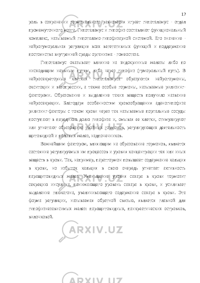 роль в сохранении гормонального равновесия играет гипоталамус - отдел промежуточного мозга. Гипоталамус и гипофиз составляют функциональный комплекс, называемый гипоталамо-гипофизарной системой. Его значение - нейрогуморальная регуляция всех вегетативных функций и поддержание постоянства внутренней среды организма - гомеостаза. Гипоталамус оказывает влияние на эндокринные железы либо по нисходящим нервным путям, либо через гипофиз (гуморальный путь). В нейросекреторных клетках гипоталамуса образуются нейрогормоны, окситоцин и вазопрессин, а также особые гормоны, называемые рилизинг- факторами. Образование и выделение таких веществ получило название нейросекреции. Благодаря особенностям кровообращения аденогипофиза рилизинг-факторы с током крови через так называемые портальные сосуды поступают в переднюю долю гипофиза и, омывая ее клетки, стимулируют или угнетают образование тройных гормонов, регулирующих деятельность щитовидной и половых желез, надпочечников. Важнейшим фактором, влияющим на образование гормонов, является состояние регулируемых им процессов и уровня концентрации тех или иных веществ в крови. Так, например, паратгормон повышает содержание кальция в крови, но избыток кальция в свою очередь угнетает активность паращитовидных желез. Уменьшение уровня сахара в крови тормозит секрецию инсулина, понижающего уровень сахара в крови, и усиливает выделение глюкагона, увеличивающего содержание сахара в крови. Эта форма регуляции, называемая обратной связью, является главной для гипофизнезависимых желез: паращитовидных, панкреатических островков, вилочковой. 12 