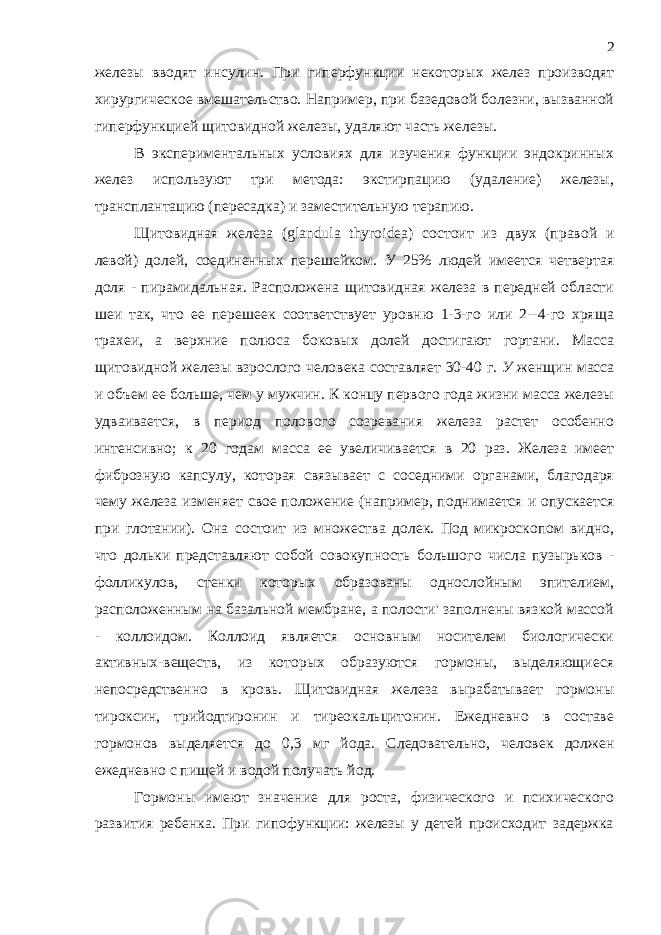 железы вводят инсулин. При гиперфункции некоторых желез производят хирургическое вмешательство. Например, при базедовой болезни, вызванной гиперфункцией щитовидной железы, удаляют часть железы. В экспериментальных условиях для изучения функции эндокринных желез используют три метода: экстирпацию (удаление) железы, трансплантацию (пересадка) и заместительную терапию. Щитовидная железа ( glandula thyroidea ) состоит из двух (правой и левой) долей, соединенных перешейком. У 25% людей имеется четвертая доля - пирамидальная. Расположена щитовидная железа в передней области шеи так, что ее перешеек соответствует уровню 1-3-го или 2--4-го хряща трахеи, а верхние полюса боковых долей достигают гортани. Масса щитовидной железы взрослого человека составляет 30-40 г. У женщин масса и объем ее больше, чем у мужчин. К концу первого года жизни масса железы удваивается, в период полового созревания железа растет особенно интенсивно; к 20 годам масса ее увеличивается в 20 раз. Железа имеет фиброзную капсулу, которая связывает с соседними органами, благодаря чему железа изменяет свое положение (например, поднимается и опускается при глотании). Она состоит из множества долек. Под микроскопом видно, что дольки представляют собой совокупность большого числа пузырьков - фолликулов, стенки которых образованы однослойным эпителием, расположенным на базальной мембране, а полости&#39; заполнены вязкой массой - коллоидом. Коллоид является основным носителем биологически активных-веществ, из которых образуются гормоны, выделяющиеся непосредственно в кровь. Щитовидная железа вырабатывает гормоны тироксин, трийодтиронин и тиреокальцитонин. Ежедневно в составе гормонов выделяется до 0,3 мг йода. Следовательно, человек должен ежедневно с пищей и водой получать йод. Гормоны имеют значение для роста, физического и психического развития ребенка. При гипофункции: железы у детей происходит задержка 2 