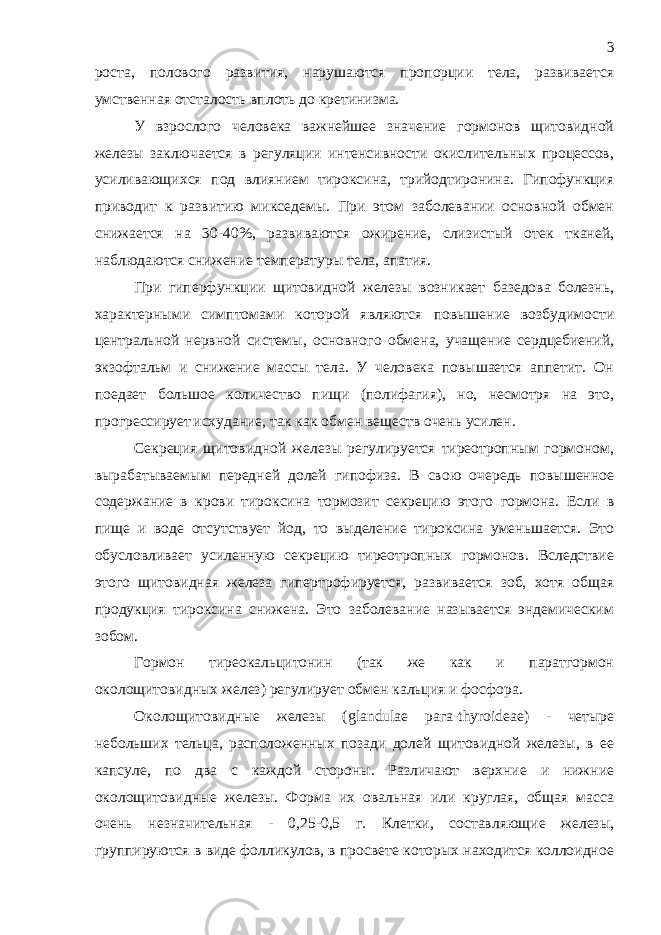 роста, полового развития, нарушаются пропорции тела, развивается умственная отсталость вплоть до кретинизма. У взрослого человека важнейшее значение гормонов щитовидной железы заключается в регуляции интенсивности окислительных процессов, усиливающихся под влиянием тироксина, трийодтиронина. Гипофункция приводит к развитию микседемы. При этом заболевании основной обмен снижается на 30-40%, развиваются ожирение, слизистый отек тканей, наблюдаются снижение температуры тела, апатия. При гиперфункции щитовидной железы возникает базедова болезнь, характерными симптомами которой являются повышение возбудимости центральной нервной системы, основного обмена, учащение сердцебиений, экзофтальм и снижение массы тела. У человека повышается аппетит. Он поедает большое количество пищи (полифагия), но, несмотря на это, прогрессирует исхудание, так как обмен веществ очень усилен. Секреция щитовидной железы регулируется тиреотропным гормоном, вырабатываемым передней долей гипофиза. В свою очередь повышенное содержание в крови тироксина тормозит секрецию этого гормона. Если в пище и воде отсутствует йод, то выделение тироксина уменьшается. Это обусловливает усиленную секрецию тиреотропных гормонов. Вследствие этого щитовидная железа гипертрофируется, развивается зоб, хотя общая продукция тироксина снижена. Это заболевание называется эндемическим зобом. Гормон тиреокальцитонин (так же как и паратгормон околощитовидных желез) регулирует обмен кальция и фосфора. Околощитовидные железы ( glandulae рага- thyroideae ) - четыре небольших тельца, расположенных позади долей щитовидной железы, в ее капсуле, по два с каждой стороны. Различают верхние и нижние околощитовидные железы. Форма их овальная или круглая, общая масса очень незначительная - 0,25-0,5 г. Клетки, составляющие железы, группируются в виде фолликулов, в просвете которых находится коллоидное 3 