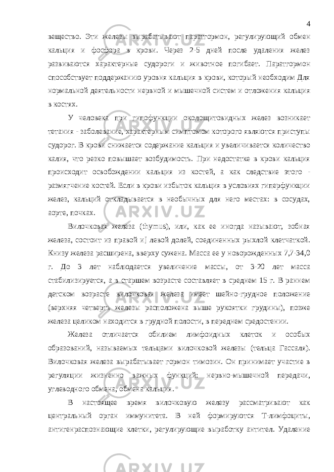 вещество. Эти железы вырабатывают паратгормон, регулирующий обмен кальция и фосфора в крови. Через 2-5 дней после удаления желез развиваются характерные судороги и животное погибает. Паратгормон способствует поддержанию уровня кальция в крови, который необходим Для нормальной деятельности нервной и мышечной систем и отложения кальция в костях. У человека при гипофункции околощитовидных желез возникает тетания - заболевание, характерным симптомом которого являются приступы судорог. В крови снижается содержание кальция и увеличивается количество калия, что резко повышает возбудимость. При недостатке в крови кальция происходит освобождении кальция из костей, а как следствие этого - размягчение костей. Если в крови избыток кальция в условиях гиперфункции желез, кальций откладывается в необычных для него местах: в сосудах, аорте, почках. Вилочковая железа ( thymus ), или, как ее иногда называют, зобная железа, состоит из правой и] левой долей, соединенных рыхлой клетчаткой. Книзу железа расширена, вверху сужена. Масса ее у новорожденных 7,7-34,0 г. До 3 лет наблюдается увеличение массы, от 3-20 лет масса стабилизируется, а в старшем возрасте составляет в среднем 15 г. В раннем детском возрасте вилочковая железа имеет шейно-грудное положение (верхняя четверть железы расположена выше рукоятки грудины), позже железа целиком находится в грудной полости, в переднем средостении. Железа отличается обилием лимфоидных клеток и особых образований, называемых тельцами вилочковой железы (тельца Гассаля). Вилочковая железа вырабатывает гормон тимозин. Он принимает участие в регуляции жизненно важных функций: нервно-мышечной передачи, углеводного обмена, обмена кальция. В настоящее время вилочковую железу рассматривают как центральный орган иммунитета. В ней формируются Т-лимфоциты, антигенраспознающие клетки, регулирующие выработку антител. Удаление 4 