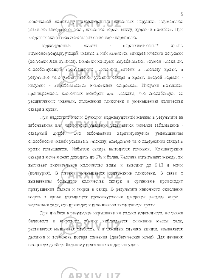 вилочковой железы у новорожденных животных нарушает нормальное развитие: замедляется рост, животное теряет массу, худеет и погибает. При введении экстрактов железы развитие идет нормально. Поджелудочная железа - паренхиматозный орган. Гормонопродуцирующей тканью в ней являются панкреатические островки (островки Лангерганса), а-клетки которых вырабатывают гормон глюкагон, способствующий превращению гликогена печени в глюкозу крови, в результате чего увеличивается уровень сахара в крови. Второй гормон - инсулин - вырабатывается Р-клетками островков. Инсулин повышает проницаемость клеточных мембран для глюкозы, что способствует ее расщеплению тканями, отложению гликогена и уменьшению количества сахара в крови. При недостаточности функции поджелудочной железы в результате ее заболевания или частичного удаления развивается тяжелое заболевание - сахарный диабет. Это заболевание характеризуется уменьшением способности тканей усваивать глюкозу, вследствие чего содержание сахара в крови повышается. Избыток сахара выводится почками. Концентрация сахара в моче может доходить до 5% и более. Человек испытывает жажду, он выпивает значительное количество воды и выводит до 6-10 л мочи (полиурия). В печени уменьшается содержание гликогена. В связи с выведением большого количества сахара в организме происходит превращение белков и жиров в сахар. В результате неполного окисления жиров в крови появляются промежуточные продукты распада жира - кетоновые тела, что приводит к повышению кислотности крови. При диабете в результате нарушения не только углеводного, но также белкового и жирового обмена наблюдается снижение массы тела, развивается мышечная слабость, а в тяжелых случаях ацидоз, изменяется дыхание и возможна потеря сознания (диабетическая кома). Для лечения сахарного диабета больному подкожно вводят инсулин. 5 